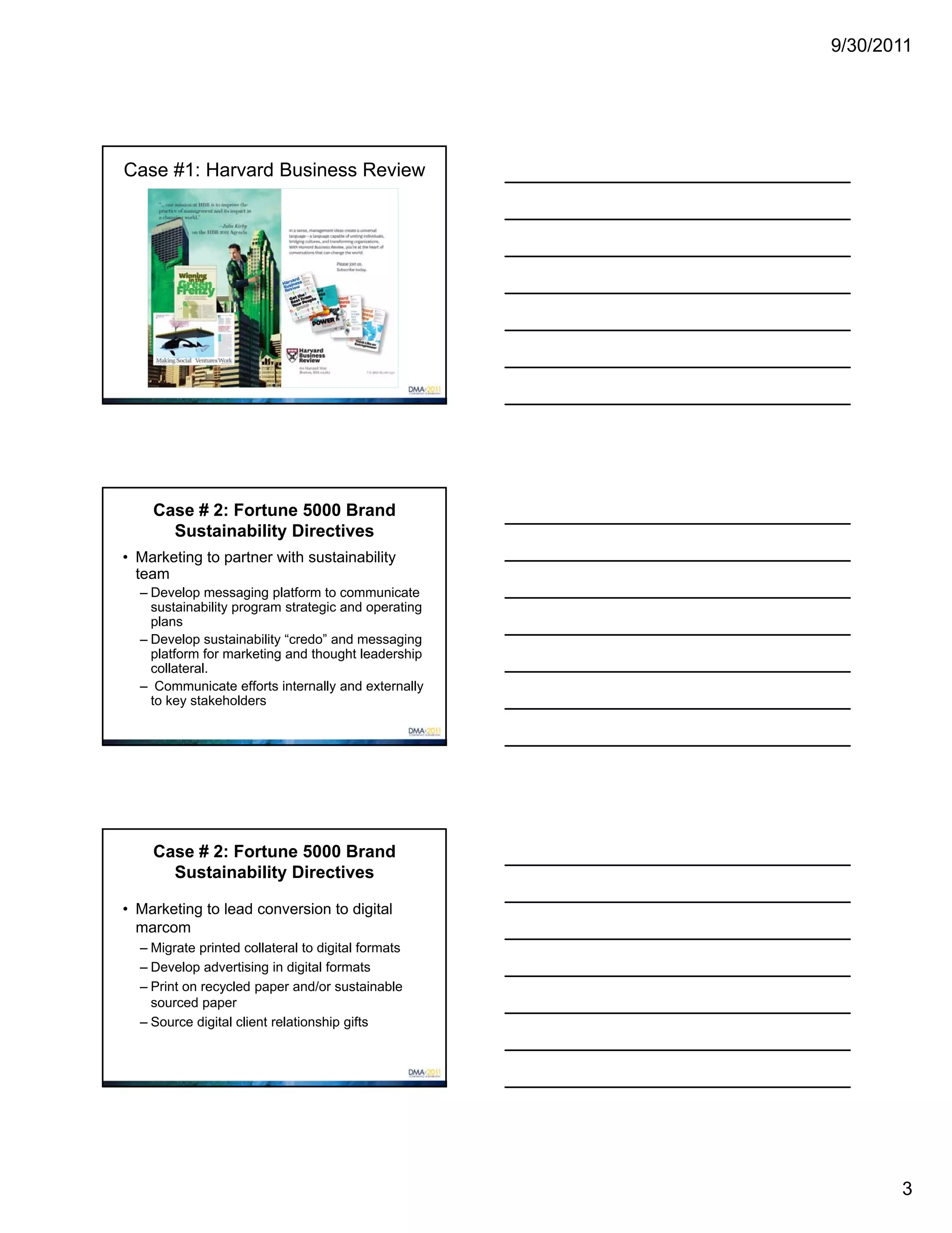 9/30/2011




Case #1: Harvard Business Review




    Case # 2: Fortune 5000 Brand
      Sustainability Directives
• Marketing to partner with sustainability
  team
  – Develop messaging platform to communicate
    sustainability program strategic and operating
    plans
  – Develop sustainability “credo” and messaging
    platform for marketing and thought leadership
    collateral.
  – Communicate efforts internally and externally
    to key stakeholders




    Case # 2: Fortune 5000 Brand
      Sustainability Directives

• Marketing to lead conversion to digital
  marcom
  – Migrate printed collateral to digital formats
  – Develop advertising in digital formats
  – Print on recycled paper and/or sustainable
    sourced paper
  – Source digital client relationship gifts




                                                            3
 