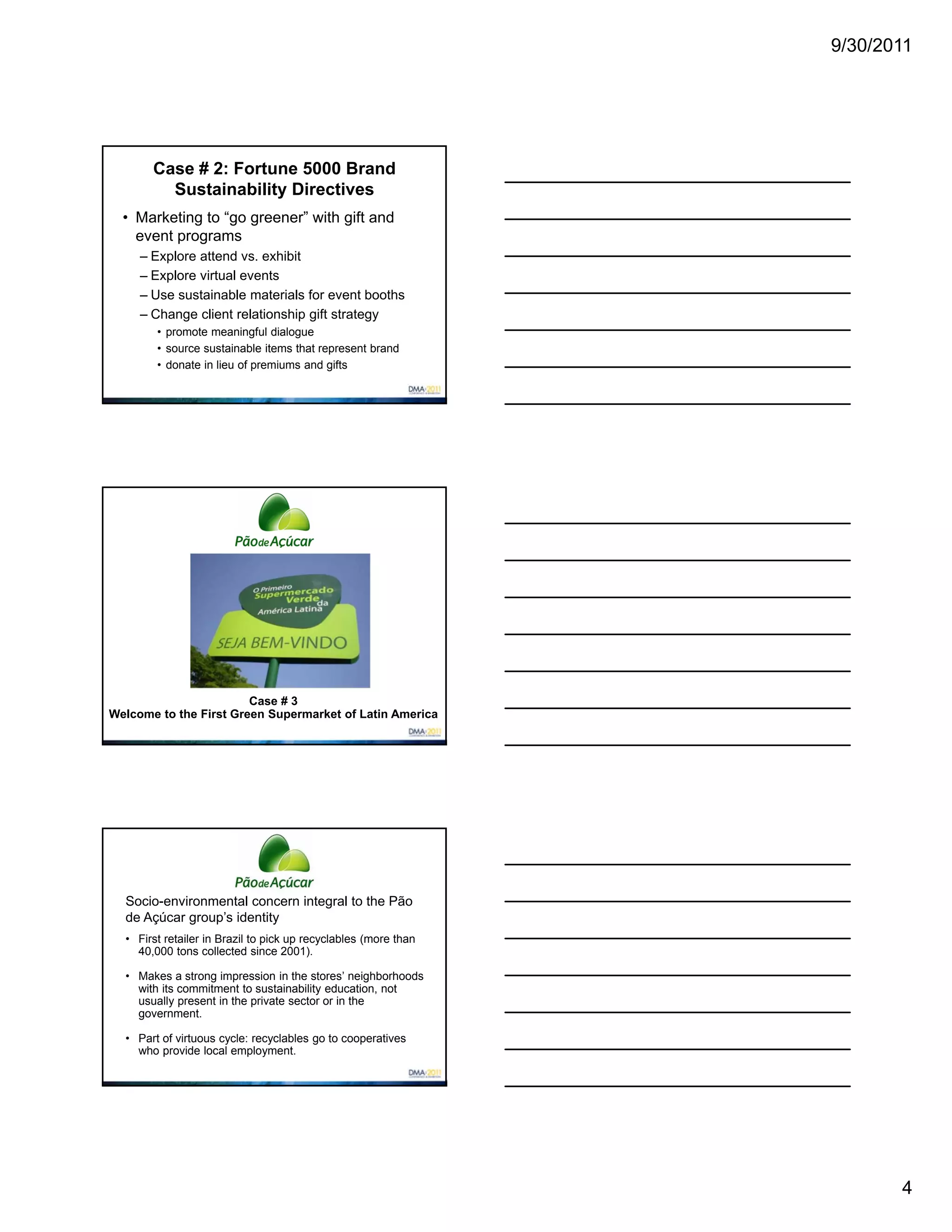 9/30/2011




       Case # 2: Fortune 5000 Brand
         Sustainability Directives
  • Marketing to “go greener” with gift and
    event programs
     – Explore attend vs. exhibit
     – Explore virtual events
     – Use sustainable materials for event booths
     – Change client relationship gift strategy
        • promote meaningful dialogue
        • source sustainable items that represent brand
        • donate in lieu of premiums and gifts




                        Case # 3
Welcome to the First Green Supermarket of Latin America




  Socio-environmental concern integral to the Pão
  de Açúcar group’s identity
  • First retailer in Brazil to pick up recyclables (more than
    40,000 tons collected since 2001).

  • Makes a strong impression in the stores’ neighborhoods
    with its commitment to sustainability education, not
    usually present in the private sector or in the
    government.

  • Part of virtuous cycle: recyclables go to cooperatives
    who provide local employment.




                                                                        4
 