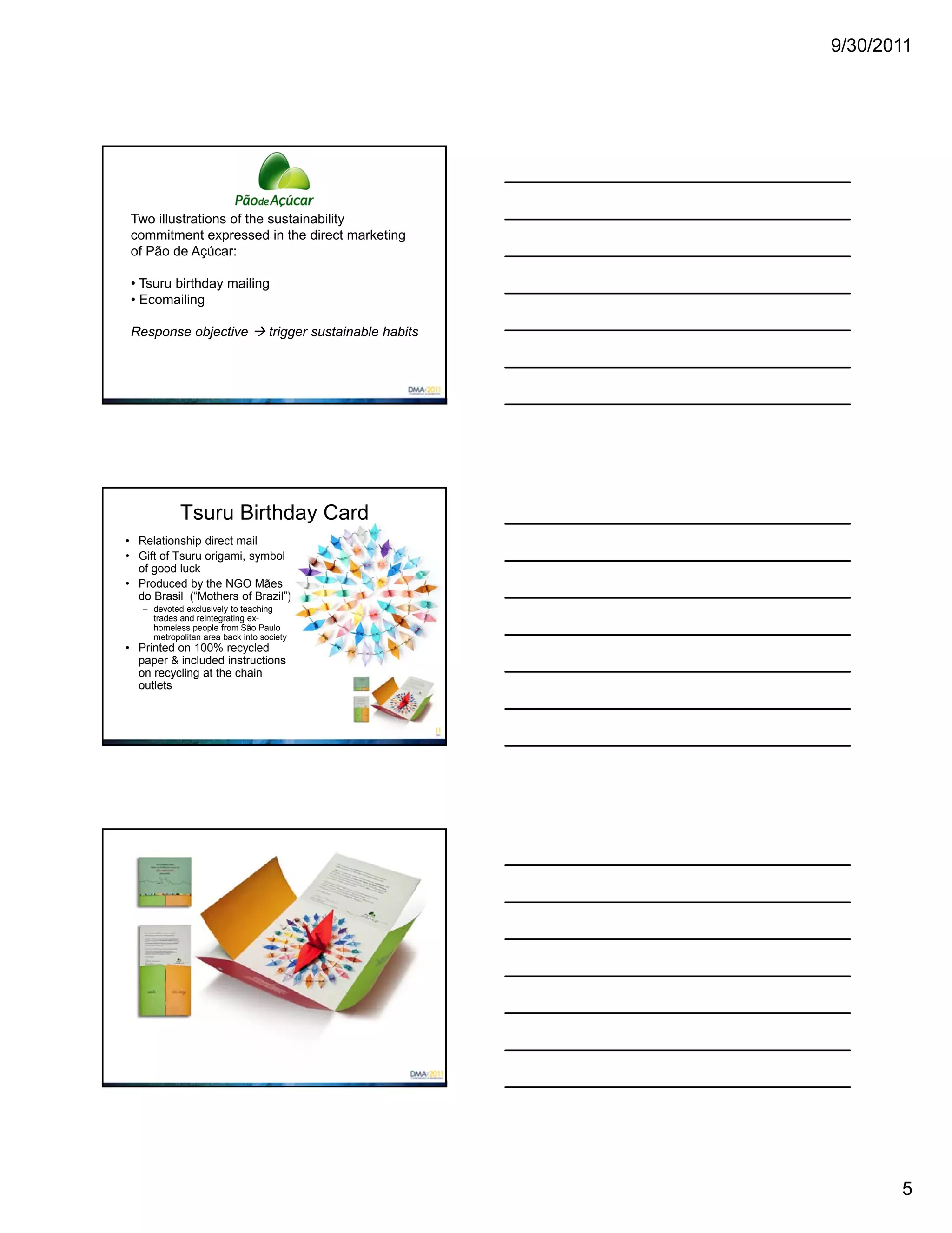 9/30/2011




 Two illustrations of the sustainability
 commitment expressed in the direct marketing
 of Pão de Açúcar:

 • Tsuru birthday mailing
 • Ecomailing

 Response objective  trigger sustainable habits




            Tsuru Birthday Card
• Relationship direct mail
• Gift of Tsuru origami, symbol
  of good luck
• Produced by the NGO Mães
  do Brasil (“Mothers of Brazil”)
   – devoted exclusively to teaching
     trades and reintegrating ex-
     homeless people from São Paulo
     metropolitan area back into society
• Printed on 100% recycled
  paper & included instructions
  on recycling at the chain
  outlets




                                                          5
 