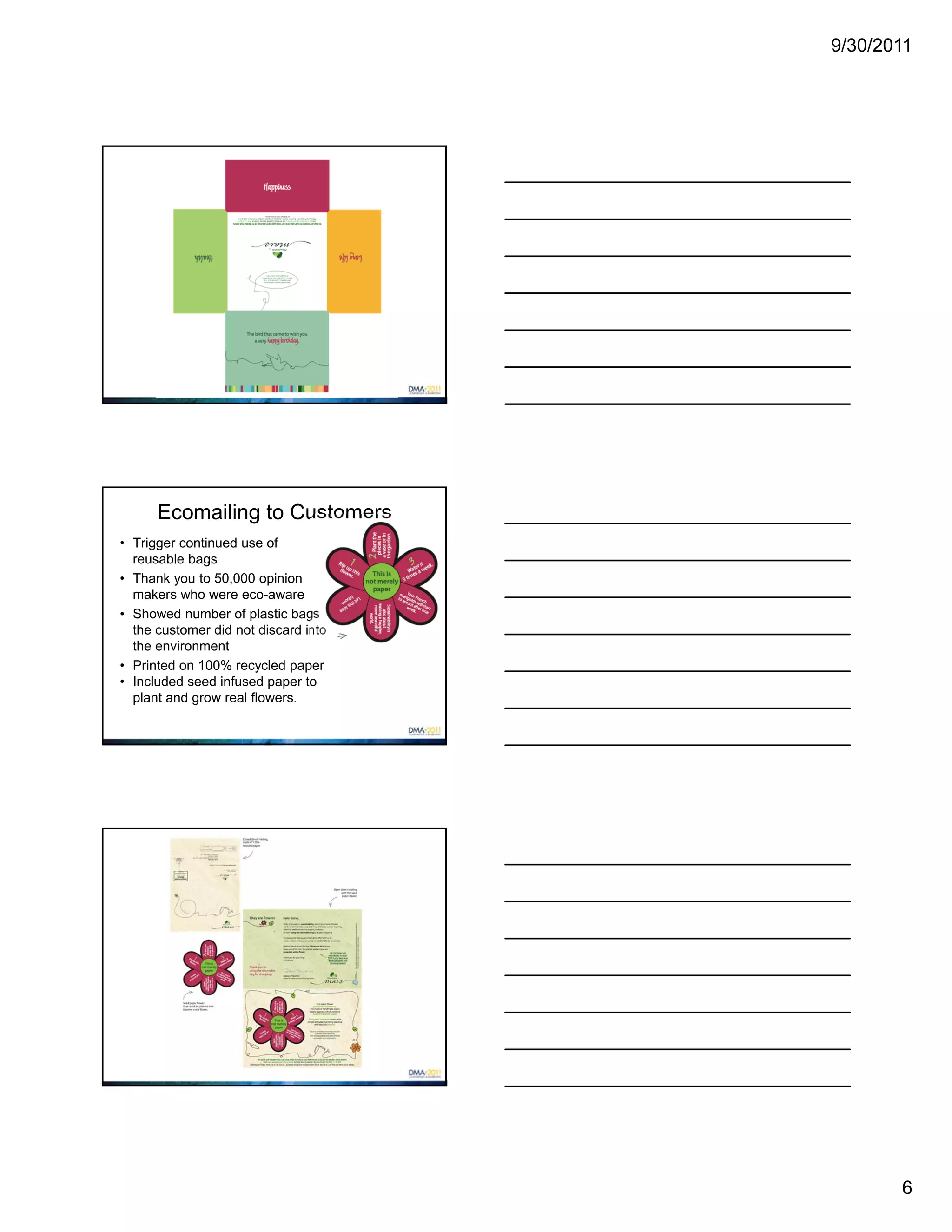 9/30/2011




      Ecomailing to Customers
• Trigger continued use of
  reusable bags
• Thank you to 50,000 opinion
  makers who were eco-aware
• Showed number of plastic bags
  the customer did not discard into
  the environment
• Printed on 100% recycled paper
• Included seed infused paper to
  plant and grow real flowers.




                                             6
 