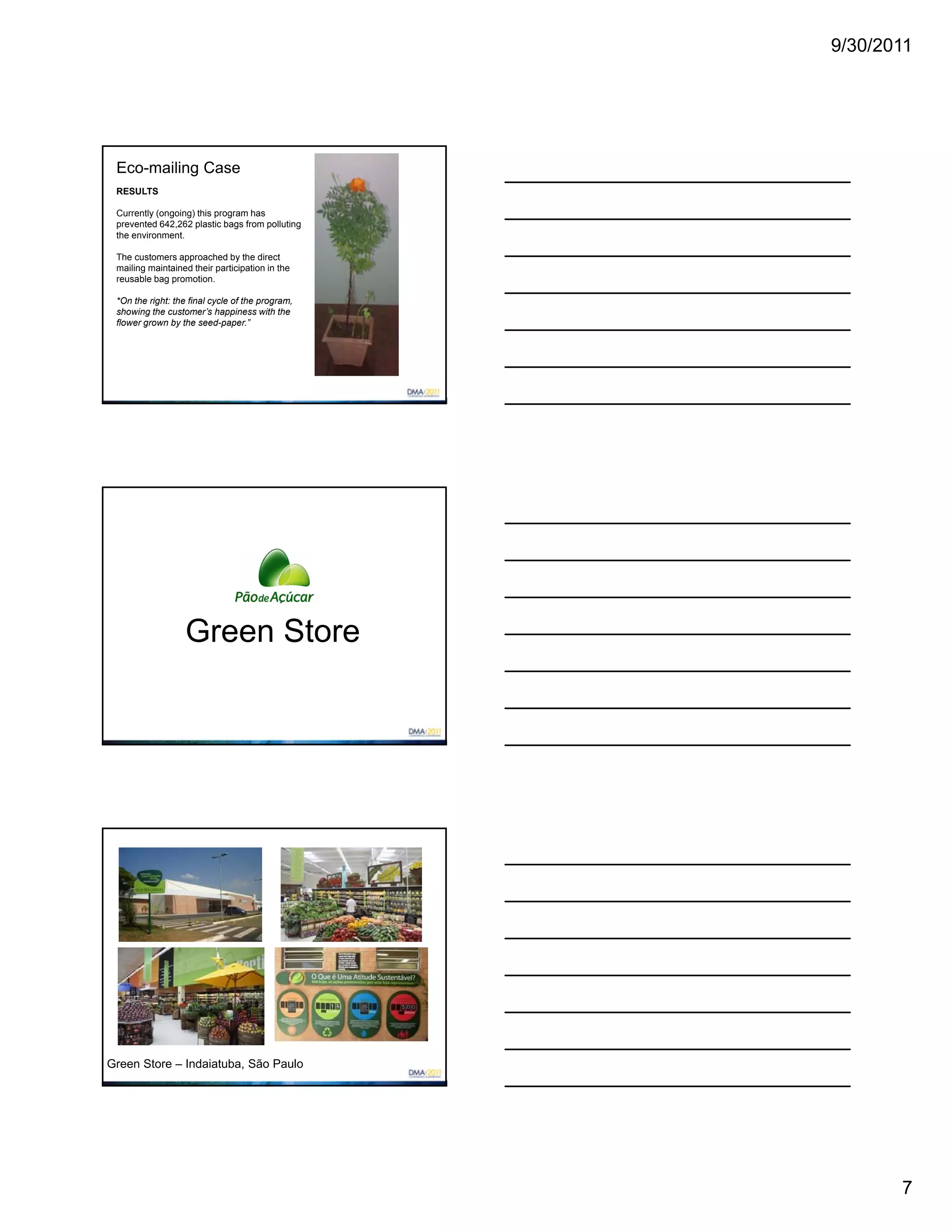9/30/2011




 Eco-mailing Case
 RESULTS

 Currently (ongoing) this program has
 prevented 642,262 plastic bags from polluting
 the environment.

 The customers approached by the direct
 mailing maintained their participation in the
 reusable bag promotion.

 *On the right: the final cycle of the program,
 showing the customer’s happiness with the
 flower grown by the seed-paper.”




                   Green Store




Green Store – Indaiatuba, São Paulo




                                                         7
 