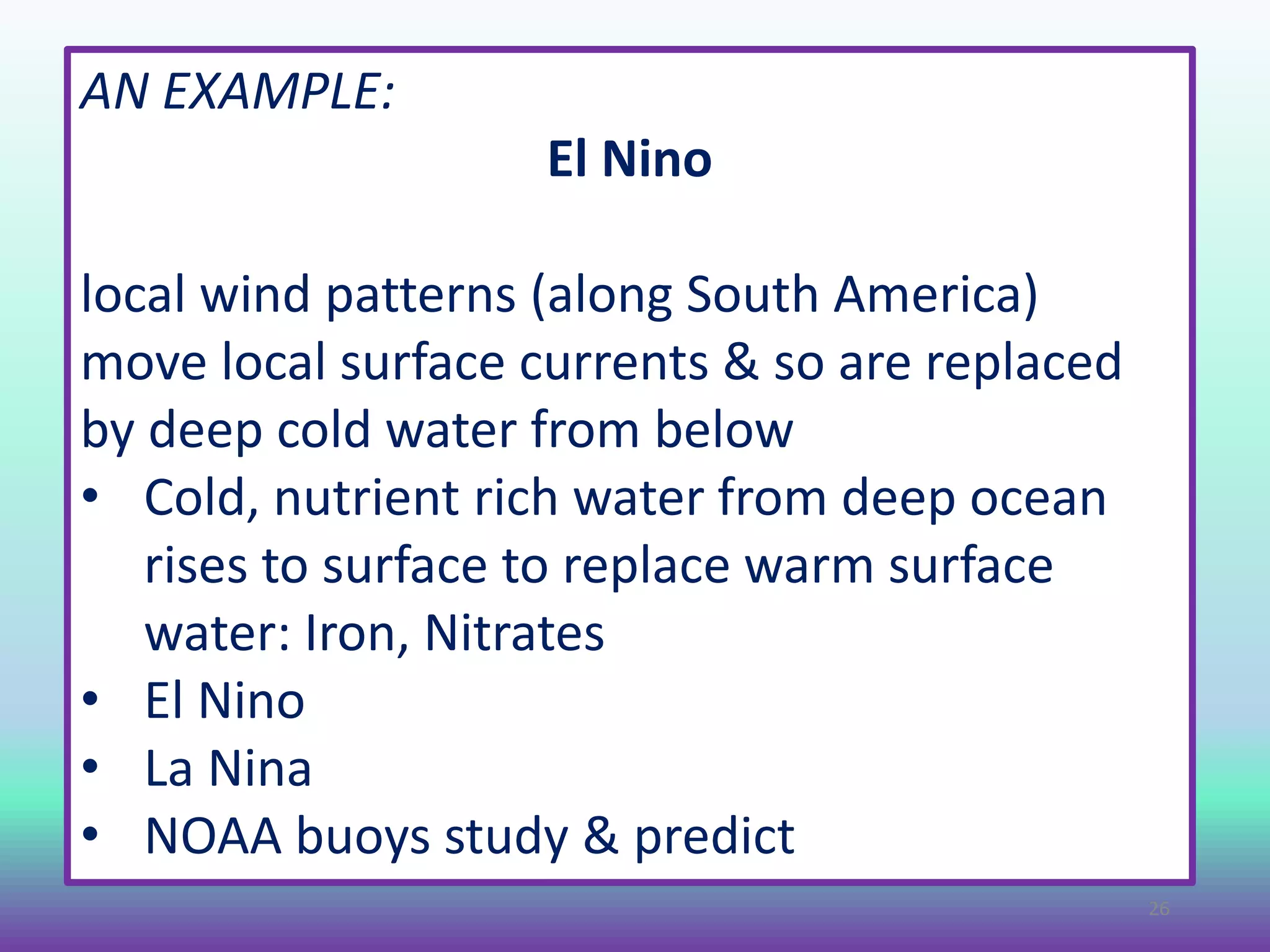 AN EXAMPLE:
El Nino
local wind patterns (along South America)
move local surface currents & so are replaced
by deep cold water from below
• Cold, nutrient rich water from deep ocean
rises to surface to replace warm surface
water: Iron, Nitrates
• El Nino
• La Nina
• NOAA buoys study & predict
26
 