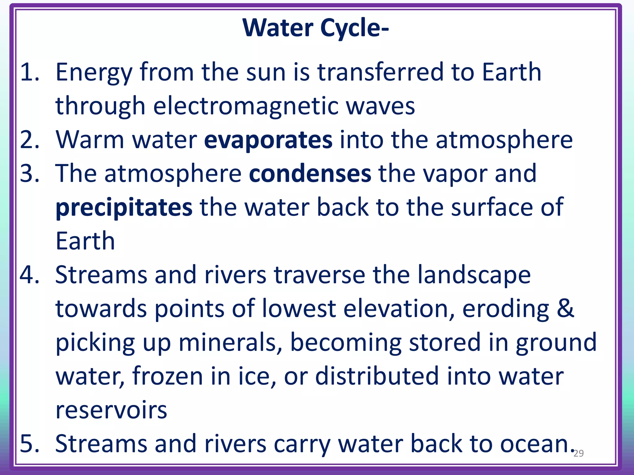 Water Cycle-
1. Energy from the sun is transferred to Earth
through electromagnetic waves
2. Warm water evaporates into the atmosphere
3. The atmosphere condenses the vapor and
precipitates the water back to the surface of
Earth
4. Streams and rivers traverse the landscape
towards points of lowest elevation, eroding &
picking up minerals, becoming stored in ground
water, frozen in ice, or distributed into water
reservoirs
5. Streams and rivers carry water back to ocean.29
 