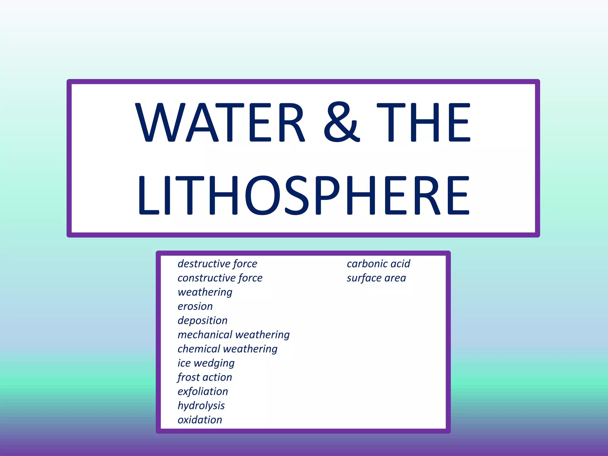 WATER & THE
LITHOSPHERE
destructive force carbonic acid
constructive force surface area
weathering
erosion
deposition
mechanical weathering
chemical weathering
ice wedging
frost action
exfoliation
hydrolysis
oxidation
 