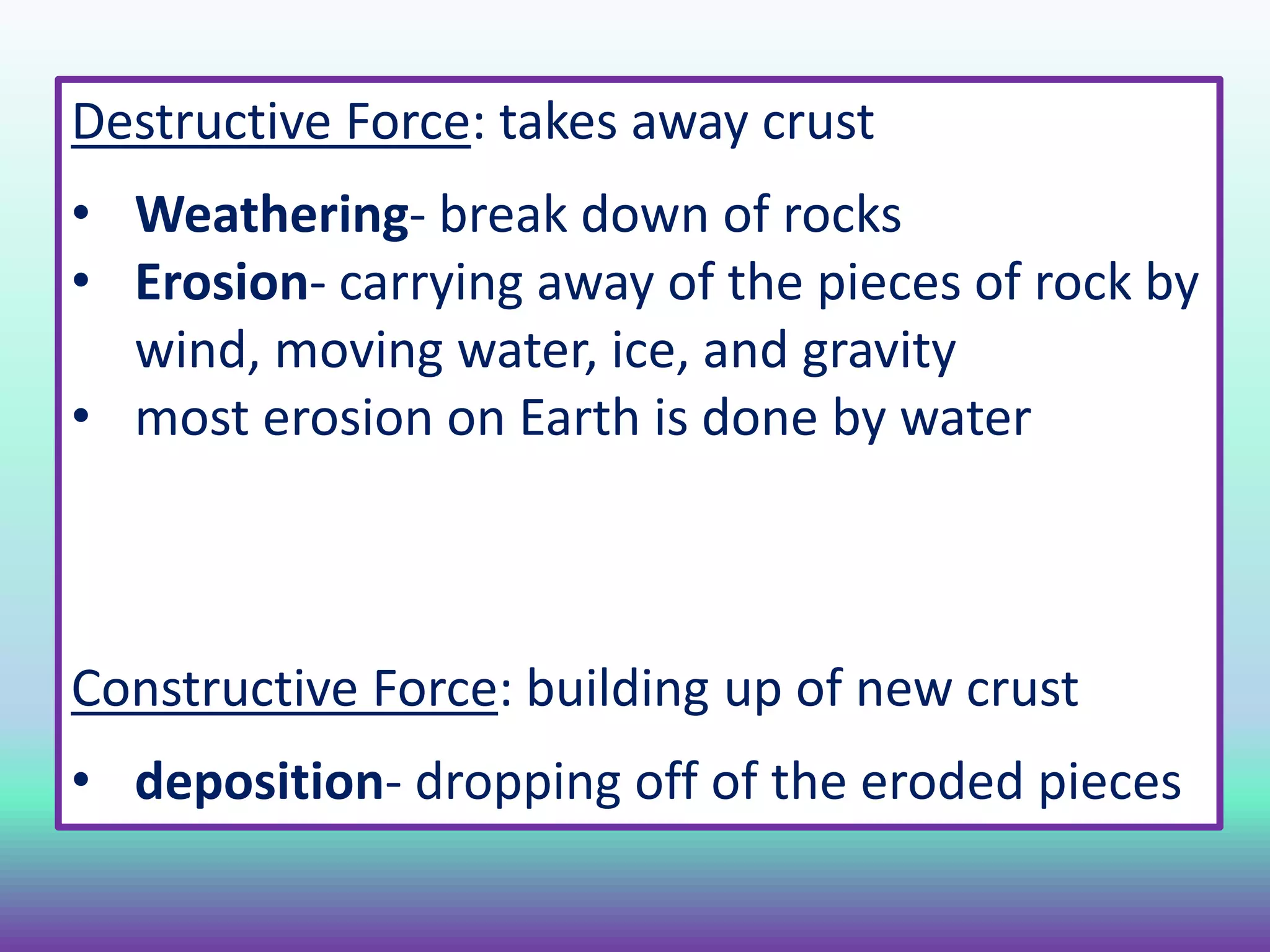 Destructive Force: takes away crust
• Weathering- break down of rocks
• Erosion- carrying away of the pieces of rock by
wind, moving water, ice, and gravity
• most erosion on Earth is done by water
Constructive Force: building up of new crust
• deposition- dropping off of the eroded pieces
 