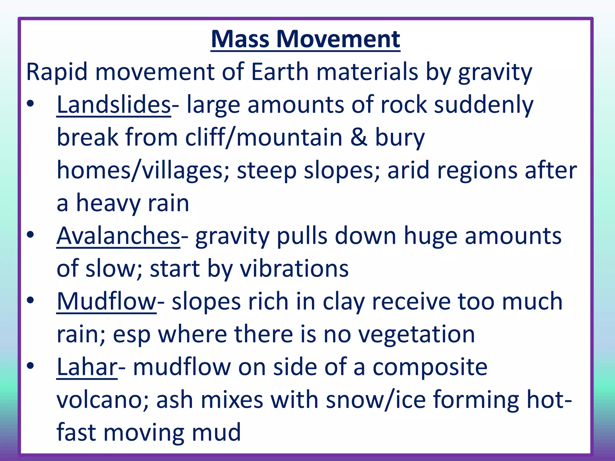 Mass Movement
Rapid movement of Earth materials by gravity
• Landslides- large amounts of rock suddenly
break from cliff/mountain & bury
homes/villages; steep slopes; arid regions after
a heavy rain
• Avalanches- gravity pulls down huge amounts
of slow; start by vibrations
• Mudflow- slopes rich in clay receive too much
rain; esp where there is no vegetation
• Lahar- mudflow on side of a composite
volcano; ash mixes with snow/ice forming hot-
fast moving mud
 