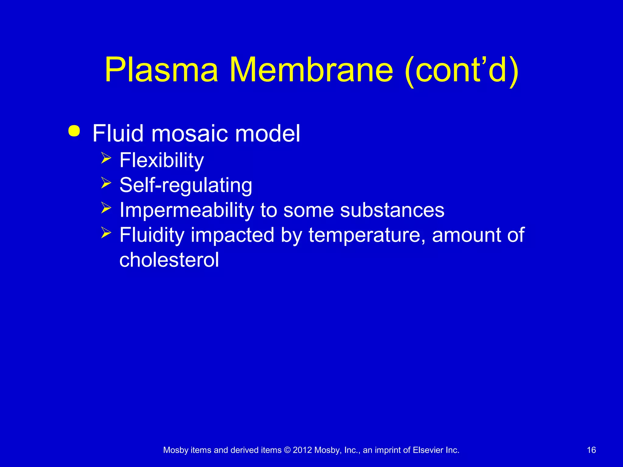 Mosby items and derived items © 2012 Mosby, Inc., an imprint of Elsevier Inc. 16
Plasma Membrane (cont’d)
 Fluid mosaic model
 Flexibility
 Self-regulating
 Impermeability to some substances
 Fluidity impacted by temperature, amount of
cholesterol
 