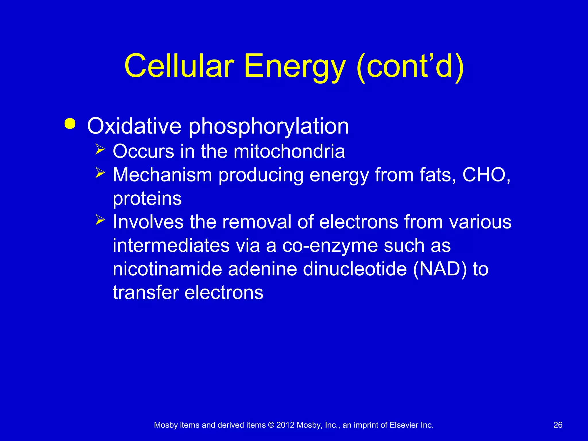Mosby items and derived items © 2012 Mosby, Inc., an imprint of Elsevier Inc. 26
Cellular Energy (cont’d)
 Oxidative phosphorylation
 Occurs in the mitochondria
 Mechanism producing energy from fats, CHO,
proteins
 Involves the removal of electrons from various
intermediates via a co-enzyme such as
nicotinamide adenine dinucleotide (NAD) to
transfer electrons
 
