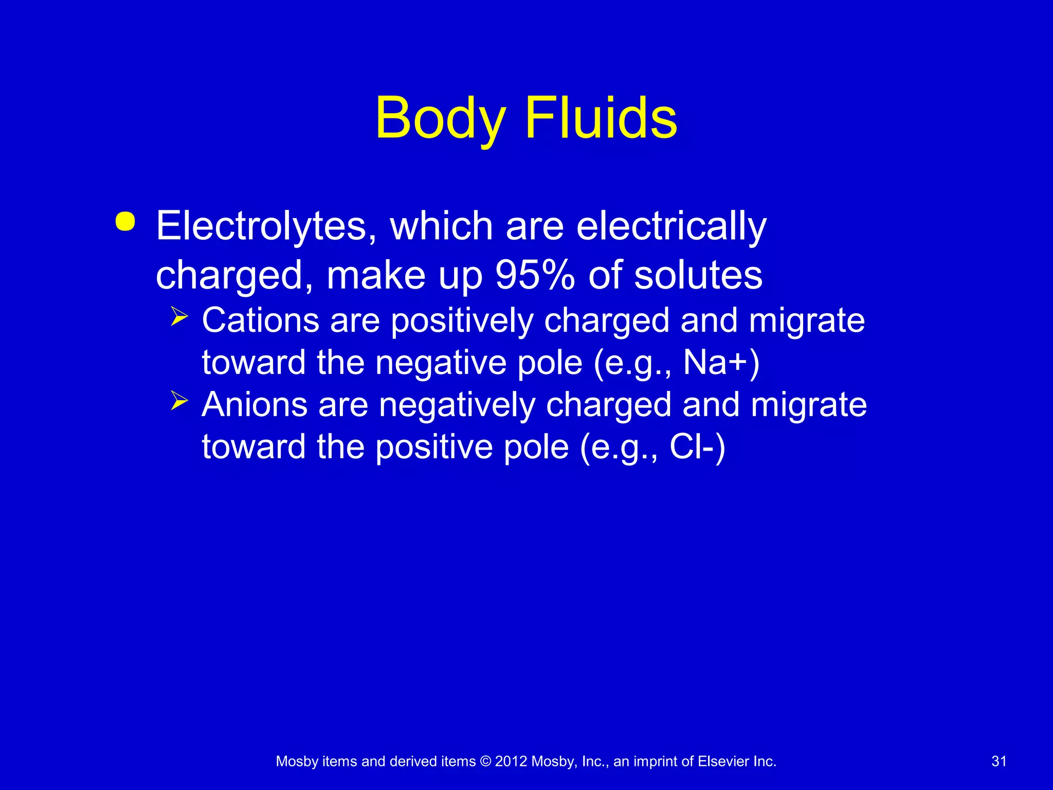Mosby items and derived items © 2012 Mosby, Inc., an imprint of Elsevier Inc. 31
Body Fluids
 Electrolytes, which are electrically
charged, make up 95% of solutes
 Cations are positively charged and migrate
toward the negative pole (e.g., Na+)
 Anions are negatively charged and migrate
toward the positive pole (e.g., Cl-)
 