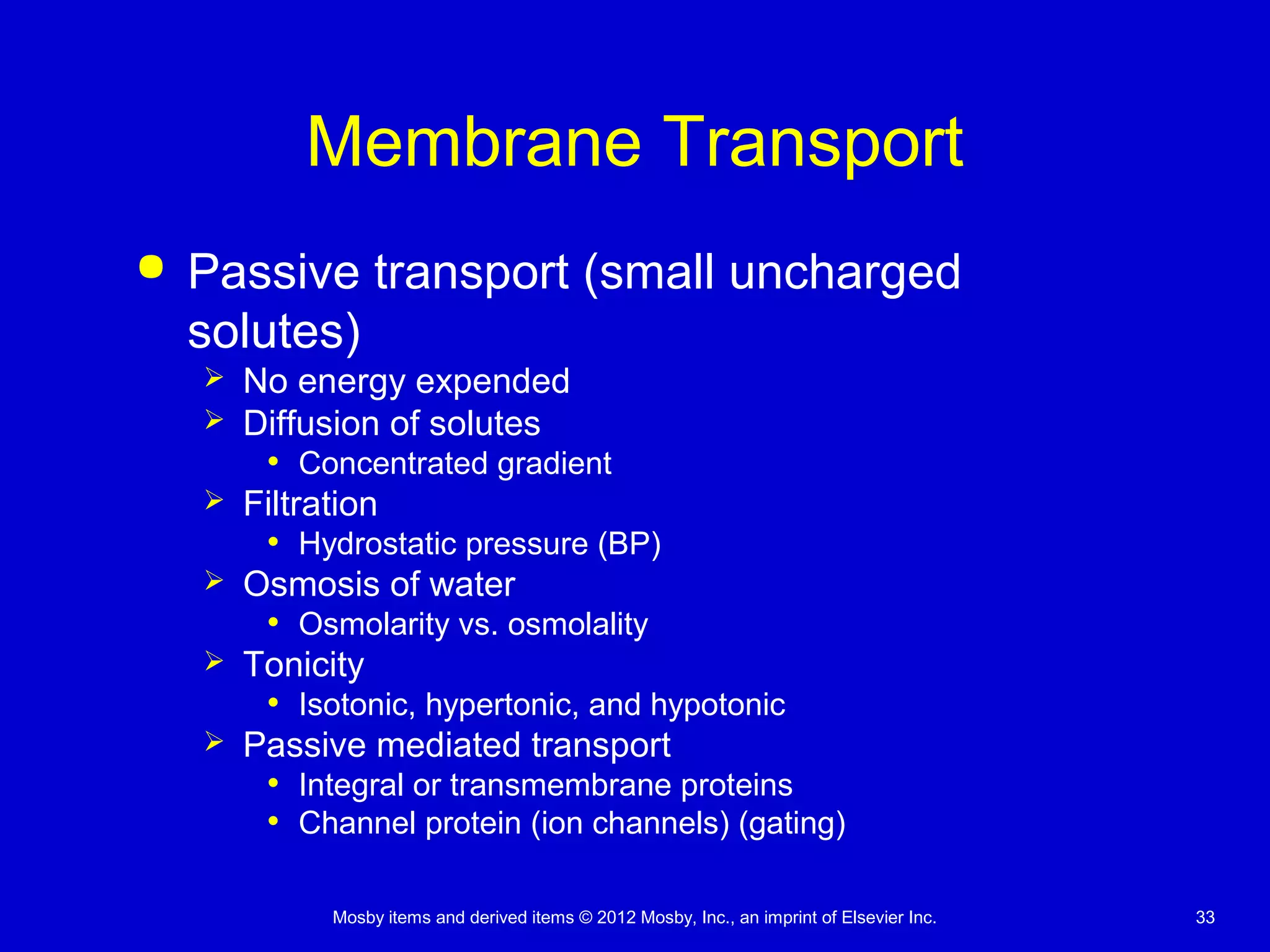 Mosby items and derived items © 2012 Mosby, Inc., an imprint of Elsevier Inc. 33
Membrane Transport
 Passive transport (small uncharged
solutes)
 No energy expended
 Diffusion of solutes
• Concentrated gradient
 Filtration
• Hydrostatic pressure (BP)
 Osmosis of water
• Osmolarity vs. osmolality
 Tonicity
• Isotonic, hypertonic, and hypotonic
 Passive mediated transport
• Integral or transmembrane proteins
• Channel protein (ion channels) (gating)
 