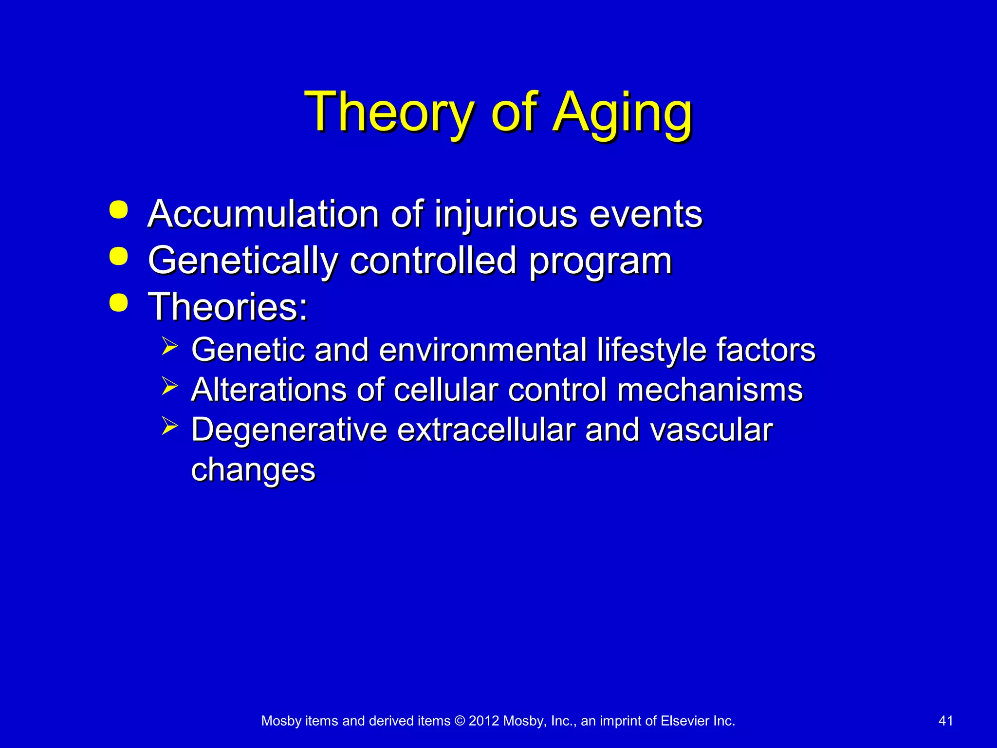 Mosby items and derived items © 2012 Mosby, Inc., an imprint of Elsevier Inc. 41
Theory of AgingTheory of Aging
 Accumulation of injurious eventsAccumulation of injurious events
 Genetically controlled programGenetically controlled program
 Theories:Theories:
 Genetic and environmental lifestyle factorsGenetic and environmental lifestyle factors
 Alterations of cellular control mechanismsAlterations of cellular control mechanisms
 Degenerative extracellular and vascularDegenerative extracellular and vascular
changeschanges
 