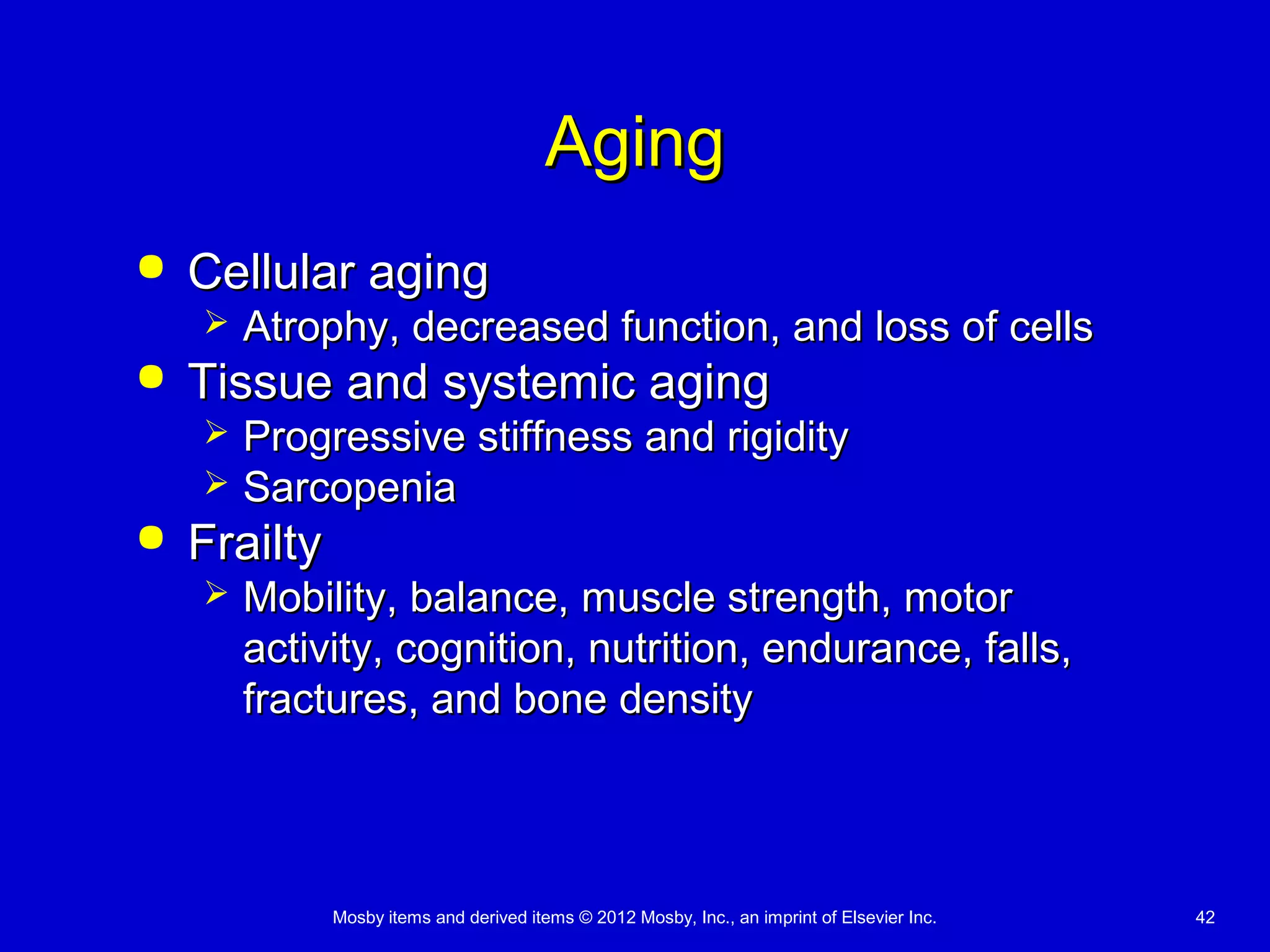 Mosby items and derived items © 2012 Mosby, Inc., an imprint of Elsevier Inc. 42
AgingAging
 Cellular agingCellular aging
 Atrophy, decreased function, and loss of cellsAtrophy, decreased function, and loss of cells
 Tissue and systemic agingTissue and systemic aging
 Progressive stiffness and rigidityProgressive stiffness and rigidity
 SarcopeniaSarcopenia
 FrailtyFrailty
 Mobility, balance, muscle strength, motorMobility, balance, muscle strength, motor
activity, cognition, nutrition, endurance, falls,activity, cognition, nutrition, endurance, falls,
fractures, and bone densityfractures, and bone density
 
