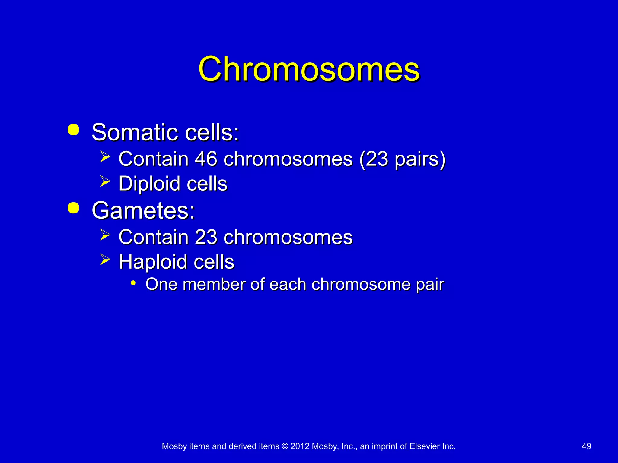 Mosby items and derived items © 2012 Mosby, Inc., an imprint of Elsevier Inc. 49
ChromosomesChromosomes
 Somatic cells:Somatic cells:
 Contain 46 chromosomes (23 pairs)Contain 46 chromosomes (23 pairs)
 Diploid cellsDiploid cells
 Gametes:Gametes:
 Contain 23 chromosomesContain 23 chromosomes
 Haploid cellsHaploid cells
• One member of each chromosome pairOne member of each chromosome pair
 