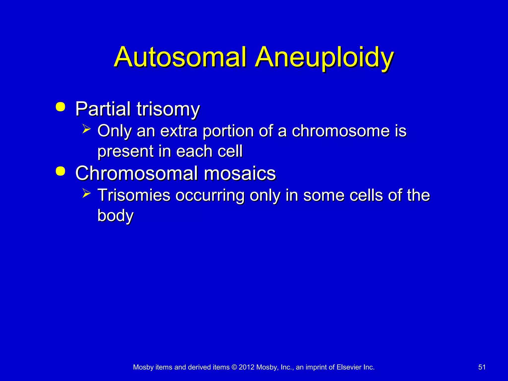 Mosby items and derived items © 2012 Mosby, Inc., an imprint of Elsevier Inc. 51
Autosomal AneuploidyAutosomal Aneuploidy
 Partial trisomyPartial trisomy
 Only an extra portion of a chromosome isOnly an extra portion of a chromosome is
present in each cellpresent in each cell
 Chromosomal mosaicsChromosomal mosaics
 Trisomies occurring only in some cells of theTrisomies occurring only in some cells of the
bodybody
 