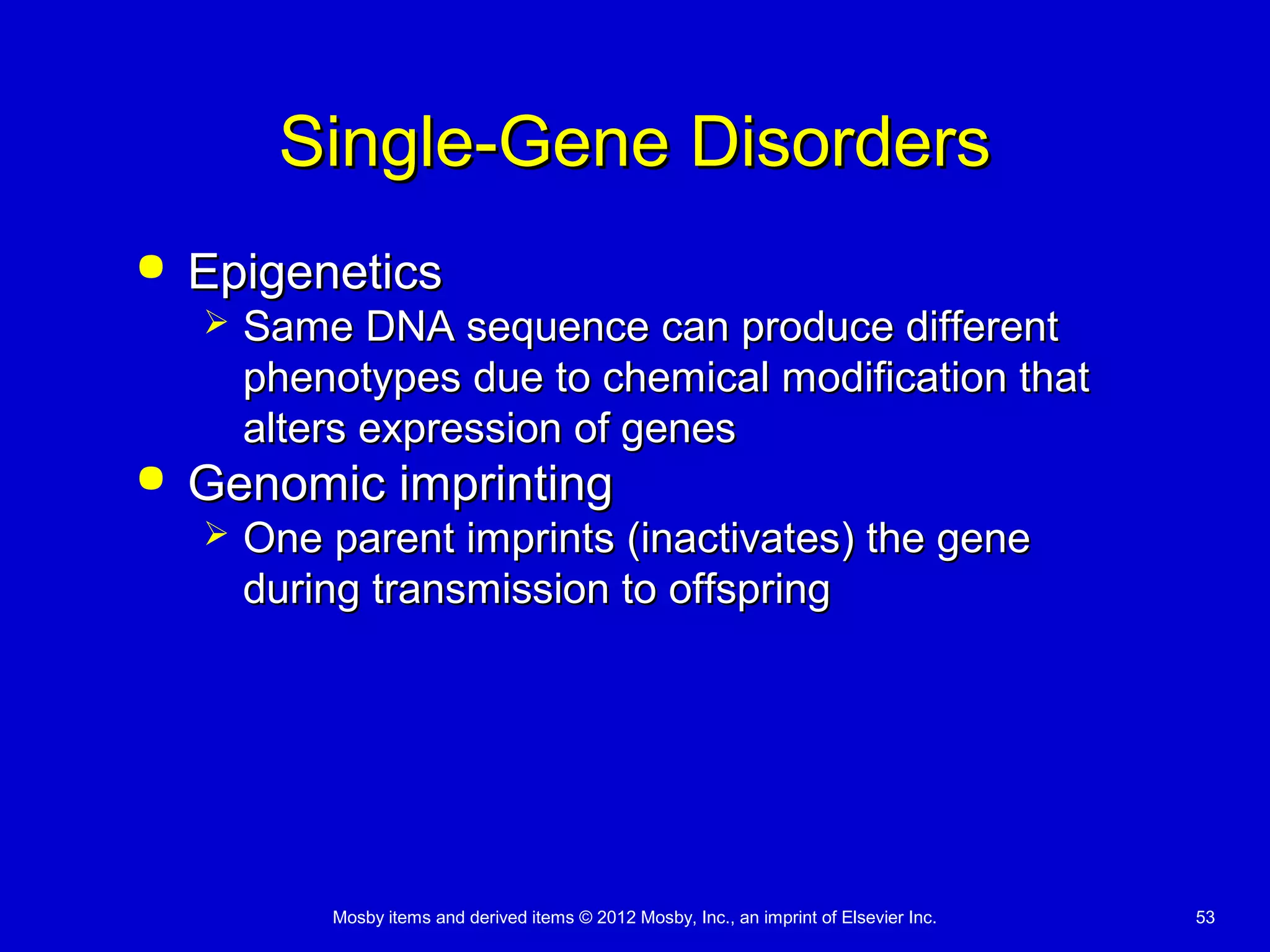 Mosby items and derived items © 2012 Mosby, Inc., an imprint of Elsevier Inc. 53
Single-Gene DisordersSingle-Gene Disorders
 EpigeneticsEpigenetics
 Same DNA sequence can produce differentSame DNA sequence can produce different
phenotypes due to chemical modification thatphenotypes due to chemical modification that
alters expression of genesalters expression of genes
 Genomic imprintingGenomic imprinting
 One parent imprints (inactivates) the geneOne parent imprints (inactivates) the gene
during transmission to offspringduring transmission to offspring
 