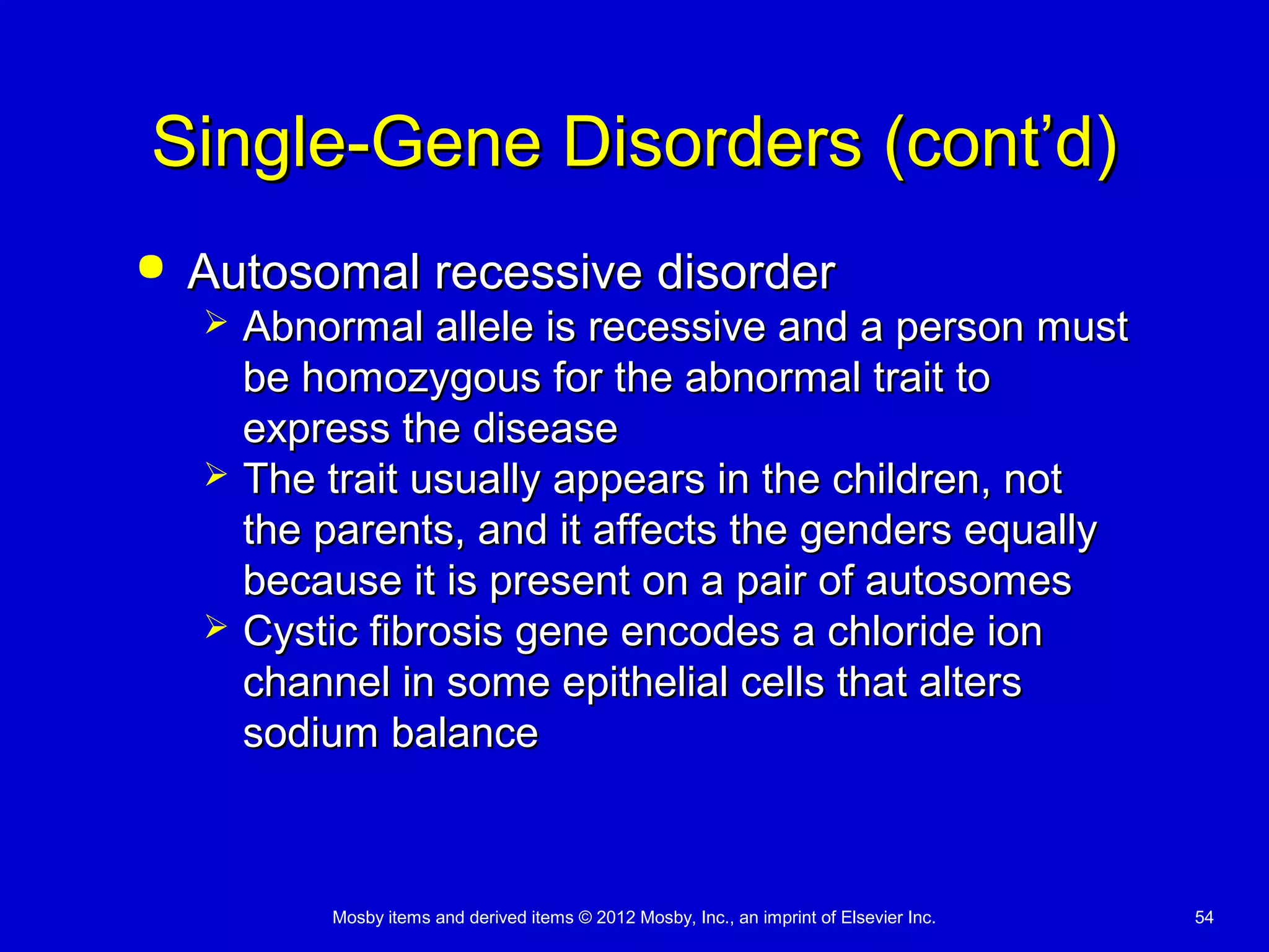 Mosby items and derived items © 2012 Mosby, Inc., an imprint of Elsevier Inc. 54
Single-Gene Disorders (cont’d)Single-Gene Disorders (cont’d)
 Autosomal recessive disorderAutosomal recessive disorder
 Abnormal allele is recessive and a person mustAbnormal allele is recessive and a person must
be homozygous for the abnormal trait tobe homozygous for the abnormal trait to
express the diseaseexpress the disease
 The trait usually appears in the children, notThe trait usually appears in the children, not
the parents, and it affects the genders equallythe parents, and it affects the genders equally
because it is present on a pair of autosomesbecause it is present on a pair of autosomes
 Cystic fibrosis gene encodes a chloride ionCystic fibrosis gene encodes a chloride ion
channel in some epithelial cells that alterschannel in some epithelial cells that alters
sodium balancesodium balance
 