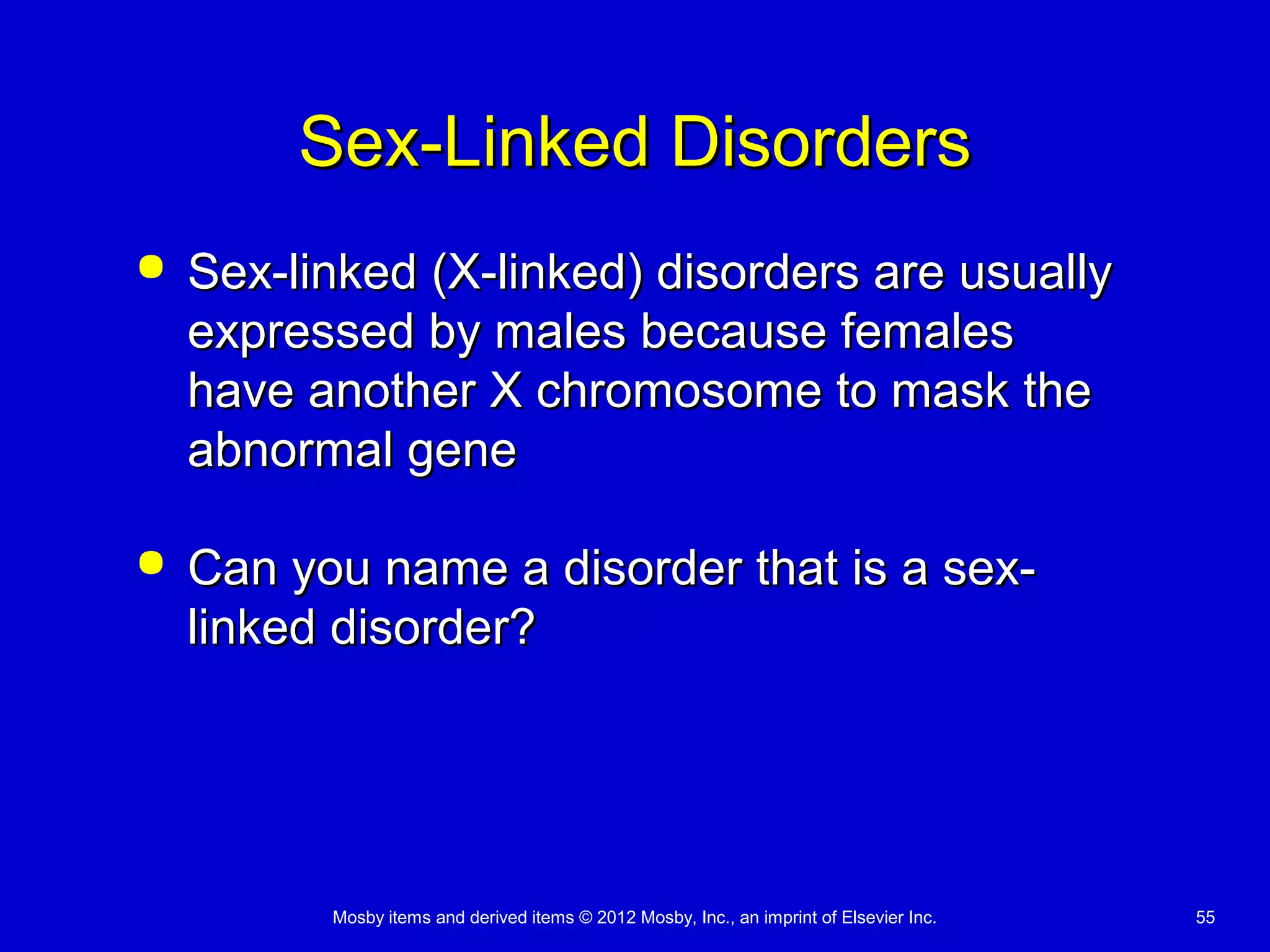 Mosby items and derived items © 2012 Mosby, Inc., an imprint of Elsevier Inc. 55
Sex-Linked DisordersSex-Linked Disorders
 Sex-linked (X-linked) disorders are usuallySex-linked (X-linked) disorders are usually
expressed by males because femalesexpressed by males because females
have another X chromosome to mask thehave another X chromosome to mask the
abnormal geneabnormal gene
 Can you name a disorder that is a sex-Can you name a disorder that is a sex-
linked disorder?linked disorder?
 
