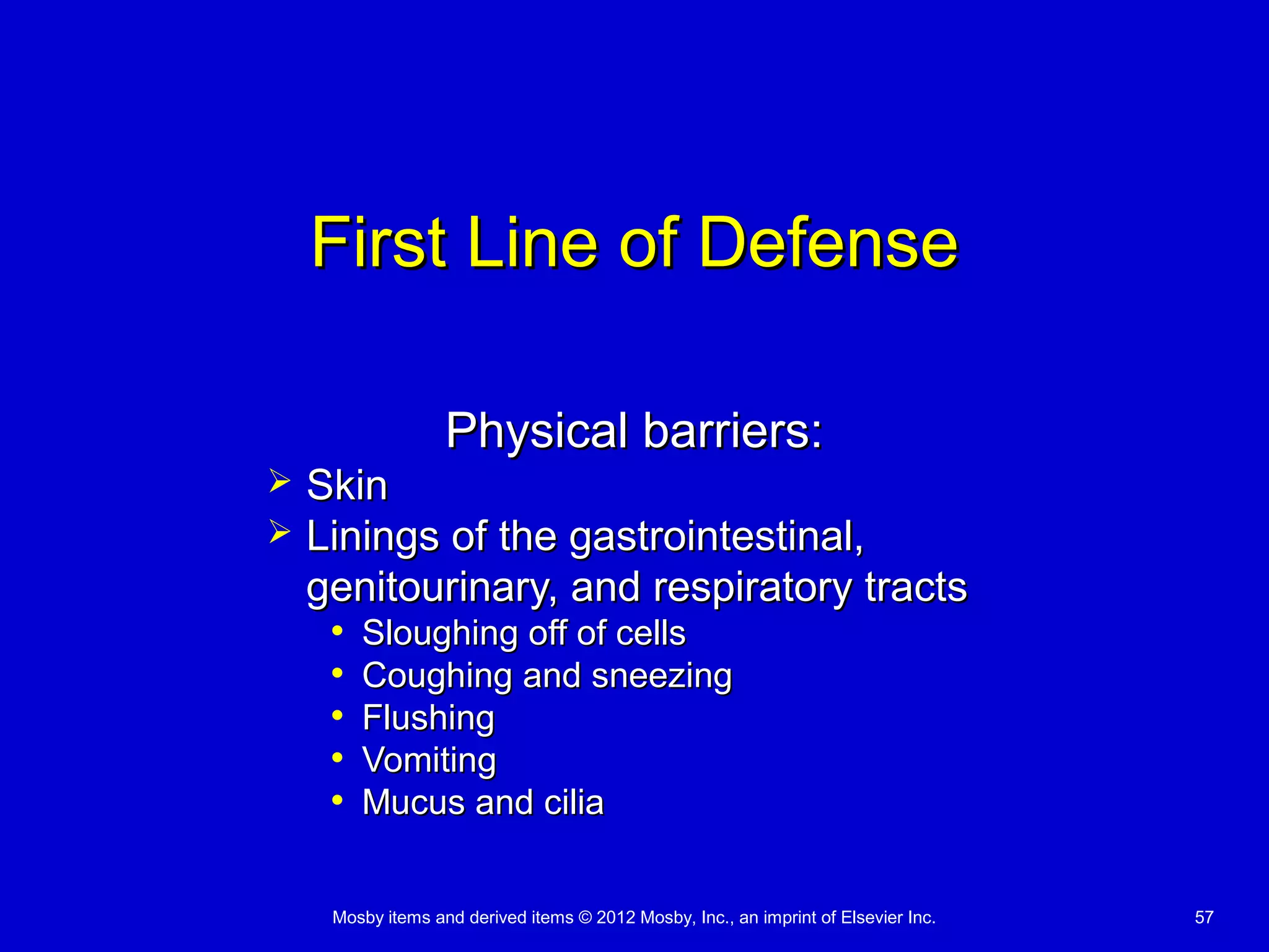 Mosby items and derived items © 2012 Mosby, Inc., an imprint of Elsevier Inc. 57
First Line of DefenseFirst Line of Defense
Physical barriers:Physical barriers:
 SkinSkin
 Linings of the gastrointestinal,Linings of the gastrointestinal,
genitourinary, and respiratory tractsgenitourinary, and respiratory tracts
• Sloughing off of cellsSloughing off of cells
• Coughing and sneezingCoughing and sneezing
• FlushingFlushing
• VomitingVomiting
• Mucus and ciliaMucus and cilia
 