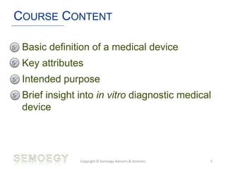 COURSE CONTENT
• Basic definition of a medical device
• Key attributes
• Intended purpose
• Brief insight into in vitro diagnostic medical
device
Copyright © Semoegy Advisers & Ventures 5
 