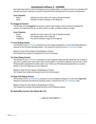 Development Software 2 – DOS200S
5-5 | P a g e
have status-bar panels on them that display icons to indicate state, or a series of icons in an animation that
indicate a process is working; for example, Microsoft Word indicating that the document is being saved.
Some Propeties:
- Name: Indicates the name used in the code to identify the object.
- Items: Collection of items to display on the Status bar.
16. ImageList Control
The Windows Forms ImageList component is used to store images, which can then be displayed by
controls. An image list allows you to write code for a single, consistent catalog of images.
Some Propeties:
- Name: Indicates the name used in the code to identify the object.
- Images: The images stored in this image list.
- ImageSize: The size of individual images in the image list.
17. Font Dialog Control
The Windows Forms FontDialog component is a pre-configured dialog box. It is the same Font dialog box
exposed by the Windows operating system. The component inherits from the CommonDialog class.
Method to open the font dialog is ShowDialog() or Show()
The Property that contains the selected font is the Font property
18. Color Dialog Control
The Windows Forms ColorDialog component is a pre-configured dialog box that allows the user to select a
color from a palette and to add custom colors to that palette. It is the same dialog box that you see in other
Windows-based applications to select colors. Use it within your Windows-based application as a simple
solution in lieu of configuring your own dialog box.
Method to open the color dialog is ShowDialog() or Show()
The Property that contains the selected color is the Color property
19. Open File Dialog Control
The Windows Forms OpenFileDialog component is a pre-configured dialog box. It is the same Open File
dialog box exposed by the Windows operating system. It inherits from the CommonDialog class.
Method to open the color dialog is ShowDialog() or Show()
The Property that contains the selected file name is the FileName property.
20. StatusStrip Control: See Status Bar (15)
-----END OF DOCUMENT-----
 