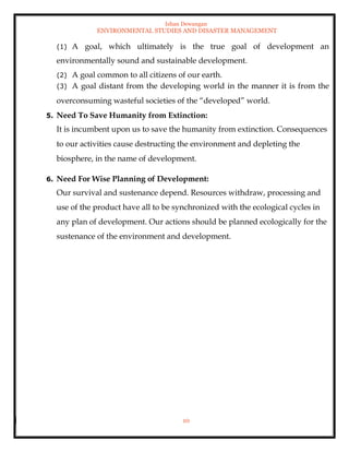 Ishan Dewangan
ENVIRONMENTAL STUDIES AND DISASTER MANAGEMENT
10
(1) A goal, which ultimately is the true goal of development an
environmentally sound and sustainable development.
(2) A goal common to all citizens of our earth.
(3) A goal distant from the developing world in the manner it is from the
overconsuming wasteful societies of the “developed” world.
5. Need To Save Humanity from Extinction:
It is incumbent upon us to save the humanity from extinction. Consequences
to our activities cause destructing the environment and depleting the
biosphere, in the name of development.
6. Need For Wise Planning of Development:
Our survival and sustenance depend. Resources withdraw, processing and
use of the product have all to be synchronized with the ecological cycles in
any plan of development. Our actions should be planned ecologically for the
sustenance of the environment and development.
 