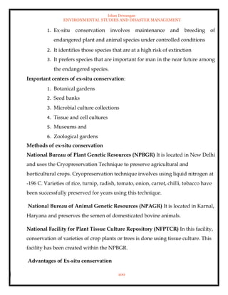 Ishan Dewangan
ENVIRONMENTAL STUDIES AND DISASTER MANAGEMENT
100
1. Ex-situ conservation involves maintenance and breeding of
endangered plant and animal species under controlled conditions
2. It identifies those species that are at a high risk of extinction
3. It prefers species that are important for man in the near future among
the endangered species.
Important centers of ex-situ conservation:
1. Botanical gardens
2. Seed banks
3. Microbial culture collections
4. Tissue and cell cultures
5. Museums and
6. Zoological gardens
Methods of ex-situ conservation
National Bureau of Plant Genetic Resources (NPBGR) It is located in New Delhi
and uses the Cryopreservation Technique to preserve agricultural and
horticultural crops. Cryopreservation technique involves using liquid nitrogen at
-196 C. Varieties of rice, turnip, radish, tomato, onion, carrot, chilli, tobacco have
been successfully preserved for years using this technique.
National Bureau of Animal Genetic Resources (NPAGR) It is located in Karnal,
Haryana and preserves the semen of domesticated bovine animals.
National Facility for Plant Tissue Culture Repository (NFPTCR) In this facility,
conservation of varieties of crop plants or trees is done using tissue culture. This
facility has been created within the NPBGR.
Advantages of Ex-situ conservation
 