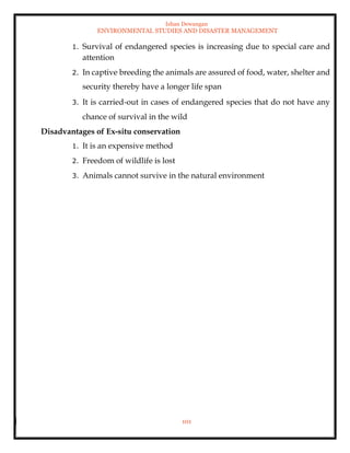Ishan Dewangan
ENVIRONMENTAL STUDIES AND DISASTER MANAGEMENT
101
1. Survival of endangered species is increasing due to special care and
attention
2. In captive breeding the animals are assured of food, water, shelter and
security thereby have a longer life span
3. It is carried-out in cases of endangered species that do not have any
chance of survival in the wild
Disadvantages of Ex-situ conservation
1. It is an expensive method
2. Freedom of wildlife is lost
3. Animals cannot survive in the natural environment
 