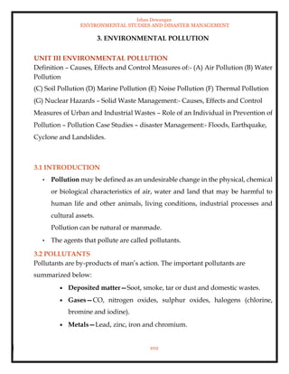 Ishan Dewangan
ENVIRONMENTAL STUDIES AND DISASTER MANAGEMENT
102
3. ENVIRONMENTAL POLLUTION
UNIT III ENVIRONMENTAL POLLUTION
Definition – Causes, Effects and Control Measures of:- (A) Air Pollution (B) Water
Pollution
(C) Soil Pollution (D) Marine Pollution (E) Noise Pollution (F) Thermal Pollution
(G) Nuclear Hazards – Solid Waste Management:- Causes, Effects and Control
Measures of Urban and Industrial Wastes – Role of an Individual in Prevention of
Pollution – Pollution Case Studies – disaster Management:- Floods, Earthquake,
Cyclone and Landslides.
3.1 INTRODUCTION
• Pollution may be defined as an undesirable change in the physical, chemical
or biological characteristics of air, water and land that may be harmful to
human life and other animals, living conditions, industrial processes and
cultural assets.
Pollution can be natural or manmade.
• The agents that pollute are called pollutants.
3.2 POLLUTANTS
Pollutants are by-products of man’s action. The important pollutants are
summarized below:
• Deposited matter—Soot, smoke, tar or dust and domestic wastes.
• Gases—CO, nitrogen oxides, sulphur oxides, halogens (chlorine,
bromine and iodine).
• Metals—Lead, zinc, iron and chromium.
 