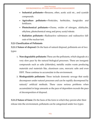 Ishan Dewangan
ENVIRONMENTAL STUDIES AND DISASTER MANAGEMENT
103
• Industrial pollutants—Benzene, ether, acetic acid etc., and cyanide
compounds.
• Agriculture pollutants—Pesticides, herbicides, fungicides and
fertilizers.
• Photochemical pollutants—Ozone, oxides of nitrogen, aldehydes,
ethylene, photochemical smog and proxy acetyl nitrate.
• Radiation pollutants—Radioactive substances and radioactive fall-
outs of the nuclear test.
3.2.1 Classification of Pollutants
3.2.1.1 Nature of disposal: On the basis of natural disposal, pollutants are of two
types:
1. Non-degradable pollutants: These are the pollutants, which degrade at a
very slow pace by the natural biological processes. These are inorganic
compounds such as salts (chlorides), metallic oxides waste producing
materials and materials like, aluminum cans, mercuric salts and even
DDT. These continue to accumulate in the environment.
2. Biodegradable pollutants: These include domestic sewage that easily
decomposes under natural processes and can be rapidly decomposed by
natural/ artificial methods. These cause serious problems when
accumulated in large amounts as the pace of deposition exceeds the pace
of decomposition of disposal.
3.2.1.2 Nature of form: On the basis of the form in which they persist after their
release into the environment, pollutants can be categorized under two types:
 