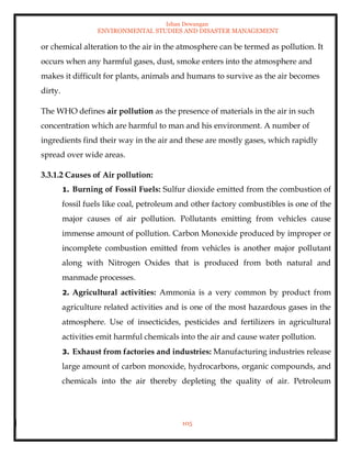 Ishan Dewangan
ENVIRONMENTAL STUDIES AND DISASTER MANAGEMENT
105
or chemical alteration to the air in the atmosphere can be termed as pollution. It
occurs when any harmful gases, dust, smoke enters into the atmosphere and
makes it difficult for plants, animals and humans to survive as the air becomes
dirty.
The WHO defines air pollution as the presence of materials in the air in such
concentration which are harmful to man and his environment. A number of
ingredients find their way in the air and these are mostly gases, which rapidly
spread over wide areas.
3.3.1.2 Causes of Air pollution:
1. Burning of Fossil Fuels: Sulfur dioxide emitted from the combustion of
fossil fuels like coal, petroleum and other factory combustibles is one of the
major causes of air pollution. Pollutants emitting from vehicles cause
immense amount of pollution. Carbon Monoxide produced by improper or
incomplete combustion emitted from vehicles is another major pollutant
along with Nitrogen Oxides that is produced from both natural and
manmade processes.
2. Agricultural activities: Ammonia is a very common by product from
agriculture related activities and is one of the most hazardous gases in the
atmosphere. Use of insecticides, pesticides and fertilizers in agricultural
activities emit harmful chemicals into the air and cause water pollution.
3. Exhaust from factories and industries: Manufacturing industries release
large amount of carbon monoxide, hydrocarbons, organic compounds, and
chemicals into the air thereby depleting the quality of air. Petroleum
 