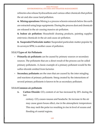 Ishan Dewangan
ENVIRONMENTAL STUDIES AND DISASTER MANAGEMENT
106
refineries also release hydrocarbons and various other chemicals that pollute
the air and also cause land pollution.
4. Mining operations: Mining is a process wherein minerals below the earth
are extracted using large equipments. During the process dust and chemicals
are released in the air causing massive air pollution.
5. Indoor air pollution: Household cleaning products, painting supplies
emit toxic chemicals in the air and cause air pollution.
6. Suspended Particulate matter: Suspended particulate matter popular by
its acronym SPM, is another cause of pollution.
3.3.1.3 Types of Air Pollutants
• Primarily air pollutants can be caused by primary sources or secondary
sources. The pollutants that are a direct result of the process can be called
primary pollutants. A classic example of a primary pollutant would be the
sulfur-dioxide emitted from factories
• Secondary pollutants are the ones that are caused by the inter mingling
and reactions of primary pollutants. Smog created by the interactions of
several primary pollutants is known to be as secondary pollutant.
3.3.1.4 Common air pollutants
1. Carbon Dioxide: CO2 content of air has increased by 20% during the
last
century. CO2 causes nausea and headache. Its increase in the air
may cause green house effect, rise in the atmospheric temperature.
This may melt the polar ice resulting in rise in level of oceans and
flooding of coastal regions.
 