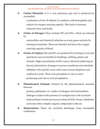 Ishan Dewangan
ENVIRONMENTAL STUDIES AND DISASTER MANAGEMENT
107
2. Carbon Monoxide: It is a very poisonous gas and is produced by
incomplete
combustion of fuel. If inhaled. It combines with hemoglobin and
reduces its oxygen-carrying capacity. This leads to laziness,
reduced vision and death.
3. Oxides of Nitrogen: These include NO and NO2, which are released
by
automobiles and chemical industries as waste gases and also by
burning of materials. These are harmful and lower the oxygen
carrying capacity of blood.
4. Oxides of Sulphur: SO2 and SO3 are produced by burning of coal and
petroleum and are harmful to buildings, clothing, plants and
animals. High concentration of SO2 causes chlorosis (yellowing of
leaves), plasmolysis, damage to mucous membrane and metabolic
inhibition. SO2 and SO3 react with water to form Sulphuric and
sulphurous acids. These may precipitate as rain or snow
producing acid rain or acid precipitation.
5. Photochemical Oxidants: Formed by the photochemical reactions
between
primary pollutants, viz. oxides of nitrogen and hydrocarbons.
Nitrogen oxides in the presence of sunlight react with un-burnt
hydrocarbons to form peroxyacyl nitrate (PAN), Ozone, aldehydes
and some other complex organic compounds in the air.
6. Hydrocarbons: These are un-burnt discharges from incomplete
combustion
 