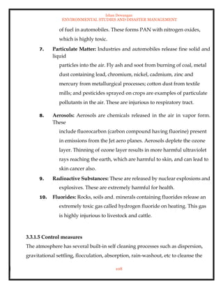 Ishan Dewangan
ENVIRONMENTAL STUDIES AND DISASTER MANAGEMENT
108
of fuel in automobiles. These forms PAN with nitrogen oxides,
which is highly toxic.
7. Particulate Matter: Industries and automobiles release fine solid and
liquid
particles into the air. Fly ash and soot from burning of coal, metal
dust containing lead, chromium, nickel, cadmium, zinc and
mercury from metallurgical processes; cotton dust from textile
mills; and pesticides sprayed on crops are examples of particulate
pollutants in the air. These are injurious to respiratory tract.
8. Aerosols: Aerosols are chemicals released in the air in vapor form.
These
include fluorocarbon (carbon compound having fluorine) present
in emissions from the Jet aero planes. Aerosols deplete the ozone
layer. Thinning of ozone layer results in more harmful ultraviolet
rays reaching the earth, which are harmful to skin, and can lead to
skin cancer also.
9. Radioactive Substances: These are released by nuclear explosions and
explosives. These are extremely harmful for health.
10. Fluorides: Rocks, soils and. minerals containing fluorides release an
extremely toxic gas called hydrogen fluoride on heating. This gas
is highly injurious to livestock and cattle.
3.3.1.5 Control measures
The atmosphere has several built-in self cleaning processes such as dispersion,
gravitational settling, flocculation, absorption, rain-washout, etc to cleanse the
 