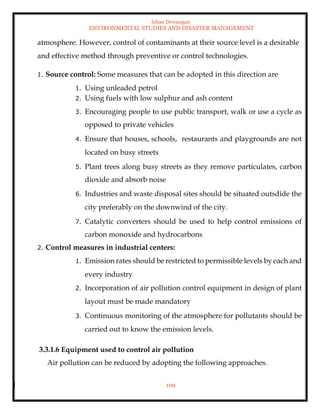 Ishan Dewangan
ENVIRONMENTAL STUDIES AND DISASTER MANAGEMENT
109
atmosphere. However, control of contaminants at their source level is a desirable
and effective method through preventive or control technologies.
1. Source control: Some measures that can be adopted in this direction are
1. Using unleaded petrol
2. Using fuels with low sulphur and ash content
3. Encouraging people to use public transport, walk or use a cycle as
opposed to private vehicles
4. Ensure that houses, schools, restaurants and playgrounds are not
located on busy streets
5. Plant trees along busy streets as they remove particulates, carbon
dioxide and absorb noise
6. Industries and waste disposal sites should be situated outsdide the
city preferably on the downwind of the city.
7. Catalytic converters should be used to help control emissions of
carbon monoxide and hydrocarbons
2. Control measures in industrial centers:
1. Emission rates should be restricted to permissible levels by each and
every industry
2. Incorporation of air pollution control equipment in design of plant
layout must be made mandatory
3. Continuous monitoring of the atmosphere for pollutants should be
carried out to know the emission levels.
3.3.1.6 Equipment used to control air pollution
Air pollution can be reduced by adopting the following approaches.
 