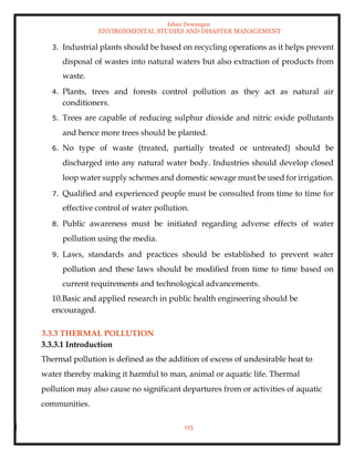Ishan Dewangan
ENVIRONMENTAL STUDIES AND DISASTER MANAGEMENT
115
3. Industrial plants should be based on recycling operations as it helps prevent
disposal of wastes into natural waters but also extraction of products from
waste.
4. Plants, trees and forests control pollution as they act as natural air
conditioners.
5. Trees are capable of reducing sulphur dioxide and nitric oxide pollutants
and hence more trees should be planted.
6. No type of waste (treated, partially treated or untreated) should be
discharged into any natural water body. Industries should develop closed
loop water supply schemes and domestic sewage must be used for irrigation.
7. Qualified and experienced people must be consulted from time to time for
effective control of water pollution.
8. Public awareness must be initiated regarding adverse effects of water
pollution using the media.
9. Laws, standards and practices should be established to prevent water
pollution and these laws should be modified from time to time based on
current requirements and technological advancements.
10.Basic and applied research in public health engineering should be
encouraged.
3.3.3 THERMAL POLLUTION
3.3.3.1 Introduction
Thermal pollution is defined as the addition of excess of undesirable heat to
water thereby making it harmful to man, animal or aquatic life. Thermal
pollution may also cause no significant departures from or activities of aquatic
communities.
 