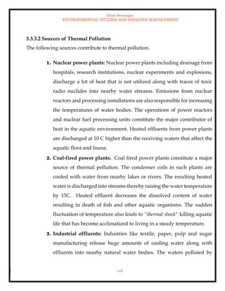 Ishan Dewangan
ENVIRONMENTAL STUDIES AND DISASTER MANAGEMENT
116
3.3.3.2 Sources of Thermal Pollution
The following sources contribute to thermal pollution.
1. Nuclear power plants: Nuclear power plants including drainage from
hospitals, research institutions, nuclear experiments and explosions,
discharge a lot of heat that is not utilized along with traces of toxic
radio nuclides into nearby water streams. Emissions from nuclear
reactors and processing installations are also responsible for increasing
the temperatures of water bodies. The operations of power reactors
and nuclear fuel processing units constitute the major contributor of
heat in the aquatic environment. Heated effluents from power plants
are discharged at 10 C higher than the receiving waters that affect the
aquatic flora and fauna.
2. Coal-fired power plants: Coal fired power plants constitute a major
source of thermal pollution. The condenser coils in such plants are
cooled with water from nearby lakes or rivers. The resulting heated
water is discharged into streams thereby raising the water temperature
by 15C. Heated effluent decreases the dissolved content of water
resulting in death of fish and other aquatic organisms. The sudden
fluctuation of temperature also leads to "thermal shock" killing aquatic
life that has become acclimatized to living in a steady temperature.
3. Industrial effluents: Industries like textile, paper, pulp and sugar
manufacturing release huge amounts of cooling water along with
effluents into nearby natural water bodies. The waters polluted by
 