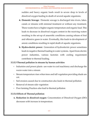 Ishan Dewangan
ENVIRONMENTAL STUDIES AND DISASTER MANAGEMENT
117
sudden and heavy organic loads result in severe drop in levels of
dissolved oxygen leading to death of several aquatic organisms.
4. Domestic Sewage: Domestic sewage is discharged into rivers, lakes,
canals or streams with minimal treatment or without any treatment.
These wastes have a higher organic temperature and organic load. This
leads to decrease in dissolved oxygen content in the receiving waters
resulting in the set-up of anaerobic conditions causing release of foul
and offensive gases in water. Eventually, this leads to development of
anoxic conditions resulting in rapid death of aquatic organisms.
5. Hydro-electric power: Generation of hydroelectric power sometimes
leads to negative thermal loading in water systems. Apart from electric
power industries, various factories with cooling requirement
contribute to thermal loading.
3.3.3.3 Thermal pollution in streams by human activities
• Industries and power plants use water to cool machinery and discharge the
warm water into a stream
• Stream temperature rises when trees and tall vegetation providing shade are
cut.
• Soil erosion caused due to construction also leads to thermal pollution
• Removal of stream side vegetation
• Poor farming Practices also lead to thermal pollution
3.3.3.4 Effects of Thermal pollution
1. Reduction in dissolved oxygen: Concentration of Dissolved Oxygen (DO)
decreases with increase in temperature.
 