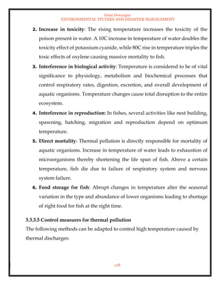 Ishan Dewangan
ENVIRONMENTAL STUDIES AND DISASTER MANAGEMENT
118
2. Increase in toxicity: The rising temperature increases the toxicity of the
poison present in water. A 10C increase in temperature of water doubles the
toxicity effect of potassium cyanide, while 80C rise in temperature triples the
toxic effects of oxylene causing massive mortality to fish.
3. Interference in biological activity: Temperature is considered to be of vital
significance to physiology, metabolism and biochemical processes that
control respiratory rates, digestion, excretion, and overall development of
aquatic organisms. Temperature changes cause total disruption to the entire
ecosystem.
4. Interference in reproduction: In fishes, several activities like nest building,
spawning, hatching, migration and reproduction depend on optimum
temperature.
5. Direct mortality: Thermal pollution is directly responsible for mortality of
aquatic organisms. Increase in temperature of water leads to exhaustion of
microorganisms thereby shortening the life span of fish. Above a certain
temperature, fish die due to failure of respiratory system and nervous
system failure.
6. Food storage for fish: Abrupt changes in temperature alter the seasonal
variation in the type and abundance of lower organisms leading to shortage
of right food for fish at the right time.
3.3.3.5 Control measures for thermal pollution
The following methods can be adapted to control high temperature caused by
thermal discharges:
 