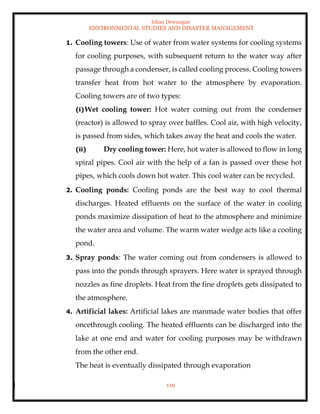 Ishan Dewangan
ENVIRONMENTAL STUDIES AND DISASTER MANAGEMENT
119
1. Cooling towers: Use of water from water systems for cooling systems
for cooling purposes, with subsequent return to the water way after
passage through a condenser, is called cooling process. Cooling towers
transfer heat from hot water to the atmosphere by evaporation.
Cooling towers are of two types:
(i)Wet cooling tower: Hot water coming out from the condenser
(reactor) is allowed to spray over baffles. Cool air, with high velocity,
is passed from sides, which takes away the heat and cools the water.
(ii) Dry cooling tower: Here, hot water is allowed to flow in long
spiral pipes. Cool air with the help of a fan is passed over these hot
pipes, which cools down hot water. This cool water can be recycled.
2. Cooling ponds: Cooling ponds are the best way to cool thermal
discharges. Heated effluents on the surface of the water in cooling
ponds maximize dissipation of heat to the atmosphere and minimize
the water area and volume. The warm water wedge acts like a cooling
pond.
3. Spray ponds: The water coming out from condensers is allowed to
pass into the ponds through sprayers. Here water is sprayed through
nozzles as fine droplets. Heat from the fine droplets gets dissipated to
the atmosphere.
4. Artificial lakes: Artificial lakes are manmade water bodies that offer
oncethrough cooling. The heated effluents can be discharged into the
lake at one end and water for cooling purposes may be withdrawn
from the other end.
The heat is eventually dissipated through evaporation
 