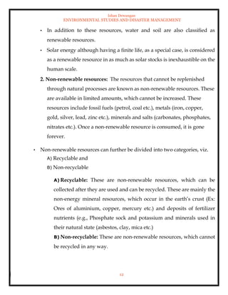 Ishan Dewangan
ENVIRONMENTAL STUDIES AND DISASTER MANAGEMENT
12
• In addition to these resources, water and soil are also classified as
renewable resources.
• Solar energy although having a finite life, as a special case, is considered
as a renewable resource in as much as solar stocks is inexhaustible on the
human scale.
2. Non-renewable resources: The resources that cannot be replenished
through natural processes are known as non-renewable resources. These
are available in limited amounts, which cannot be increased. These
resources include fossil fuels (petrol, coal etc.), metals (iron, copper,
gold, silver, lead, zinc etc.), minerals and salts (carbonates, phosphates,
nitrates etc.). Once a non-renewable resource is consumed, it is gone
forever.
• Non-renewable resources can further be divided into two categories, viz.
A) Recyclable and
B) Non-recyclable
A) Recyclable: These are non-renewable resources, which can be
collected after they are used and can be recycled. These are mainly the
non-energy mineral resources, which occur in the earth’s crust (Ex:
Ores of aluminium, copper, mercury etc.) and deposits of fertilizer
nutrients (e.g., Phosphate sock and potassium and minerals used in
their natural state (asbestos, clay, mica etc.)
B) Non-recyclable: These are non-renewable resources, which cannot
be recycled in any way.
 