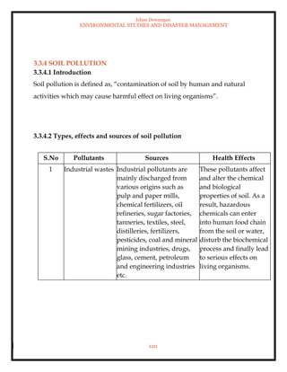 Ishan Dewangan
ENVIRONMENTAL STUDIES AND DISASTER MANAGEMENT
120
3.3.4 SOIL POLLUTION
3.3.4.1 Introduction
Soil pollution is defined as, “contamination of soil by human and natural
activities which may cause harmful effect on living organisms”.
3.3.4.2 Types, effects and sources of soil pollution
S.No Pollutants Sources Health Effects
1 Industrial wastes Industrial pollutants are
mainly discharged from
various origins such as
pulp and paper mills,
chemical fertilizers, oil
refineries, sugar factories,
tanneries, textiles, steel,
distilleries, fertilizers,
pesticides, coal and mineral
mining industries, drugs,
glass, cement, petroleum
and engineering industries
etc.
These pollutants affect
and alter the chemical
and biological
properties of soil. As a
result, hazardous
chemicals can enter
into human food chain
from the soil or water,
disturb the biochemical
process and finally lead
to serious effects on
living organisms.
 