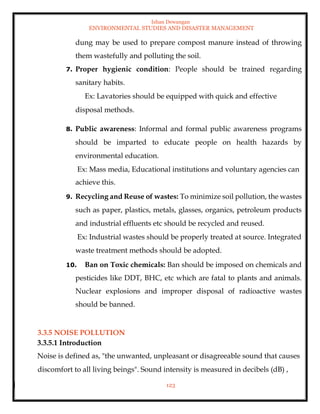 Ishan Dewangan
ENVIRONMENTAL STUDIES AND DISASTER MANAGEMENT
123
dung may be used to prepare compost manure instead of throwing
them wastefully and polluting the soil.
7. Proper hygienic condition: People should be trained regarding
sanitary habits.
Ex: Lavatories should be equipped with quick and effective
disposal methods.
8. Public awareness: Informal and formal public awareness programs
should be imparted to educate people on health hazards by
environmental education.
Ex: Mass media, Educational institutions and voluntary agencies can
achieve this.
9. Recycling and Reuse of wastes: To minimize soil pollution, the wastes
such as paper, plastics, metals, glasses, organics, petroleum products
and industrial effluents etc should be recycled and reused.
Ex: Industrial wastes should be properly treated at source. Integrated
waste treatment methods should be adopted.
10. Ban on Toxic chemicals: Ban should be imposed on chemicals and
pesticides like DDT, BHC, etc which are fatal to plants and animals.
Nuclear explosions and improper disposal of radioactive wastes
should be banned.
3.3.5 NOISE POLLUTION
3.3.5.1 Introduction
Noise is defined as, "the unwanted, unpleasant or disagreeable sound that causes
discomfort to all living beings". Sound intensity is measured in decibels (dB) ,
 