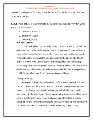 Ishan Dewangan
ENVIRONMENTAL STUDIES AND DISASTER MANAGEMENT
124
that is the tenth part of the longest unit Bel. One dB is the faintest sound that a
human ear can hear.
3.3.5.2 Types of noise: Environmental noise has been doubling every ten years.
Noise is classified as:
1. Industrial Noise
2. Transport Noise
3. Domestic Noise
Industrial Noise:
It is sound with a high intensity sound caused by industry machines.
Sources of such noise pollution are caused by machines from machines in
various factories, industries and mills. Noise from mechanical saws and
pneumatic drills is unbearable and a nuisance to the public. The Indian
Institute of Oto-Rino Laryngology, Chennai reported that increasing
industrial pollution damages the hearing ability by at least 20%. Workers in
steel industry, who work close to heavy industrial blower, are exposed to
112dB for eight hours suffer from occupational pollution.
Transport Noise:
Transport noise mainly consists of traffic noise from road, rail and
aircraft. The number of automobiles on roads like motors, scooters, cars,
motor cycles, buses, trucks and diesel engine vehicles has increased
enormously in the recent past further aggravating the problem of transport
noise. Noise levels in most residential areas in metropolitan cities are
hovering around the border line due to increased vehicular noise pollution.
This high level of noise pollution leads to deafening in the elderly.
 