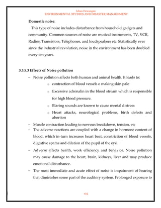 Ishan Dewangan
ENVIRONMENTAL STUDIES AND DISASTER MANAGEMENT
125
Domestic noise:
This type of noise includes disturbance from household gadgets and
community. Common sources of noise are musical instruments, TV, VCR,
Radios, Transistors, Telephones, and loudspeakers etc. Statistically ever
since the industrial revolution, noise in the environment has been doubled
every ten years.
3.3.5.3 Effects of Noise pollution
• Noise pollution affects both human and animal health. It leads to:
o contraction of blood vessels o making skin pale
o Excessive adrenalin in the blood stream which is responsible
for high blood pressure.
o Blaring sounds are known to cause mental distress
o Heart attacks, neurological problems, birth defects and
abortion
• Muscle contraction leading to nervous breakdown, tension, etc
• The adverse reactions are coupled with a change in hormone content of
blood, which in-turn increases heart beat, constriction of blood vessels,
digestive spams and dilation of the pupil of the eye.
• Adverse affects health, work efficiency and behavior. Noise pollution
may cause damage to the heart, brain, kidneys, liver and may produce
emotional disturbance.
• The most immediate and acute effect of noise is impairment of hearing
that diminishes some part of the auditory system. Prolonged exposure to
 