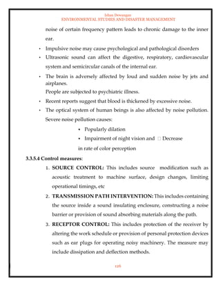 Ishan Dewangan
ENVIRONMENTAL STUDIES AND DISASTER MANAGEMENT
126
noise of certain frequency pattern leads to chronic damage to the inner
ear.
• Impulsive noise may cause psychological and pathological disorders
• Ultrasonic sound can affect the digestive, respiratory, cardiovascular
system and semicircular canals of the internal ear.
• The brain is adversely affected by loud and sudden noise by jets and
airplanes.
People are subjected to psychiatric illness.
• Recent reports suggest that blood is thickened by excessive noise.
• The optical system of human beings is also affected by noise pollution.
Severe noise pollution causes:
▪ Popularly dilation
▪ Impairment of night vision and Decrease
in rate of color perception
3.3.5.4 Control measures:
1. SOURCE CONTROL: This includes source modification such as
acoustic treatment to machine surface, design changes, limiting
operational timings, etc
2. TRANSMISSION PATH INTERVENTION: This includes containing
the source inside a sound insulating enclosure, constructing a noise
barrier or provision of sound absorbing materials along the path.
3. RECEPTOR CONTROL: This includes protection of the receiver by
altering the work schedule or provision of personal protection devices
such as ear plugs for operating noisy machinery. The measure may
include dissipation and deflection methods.
 