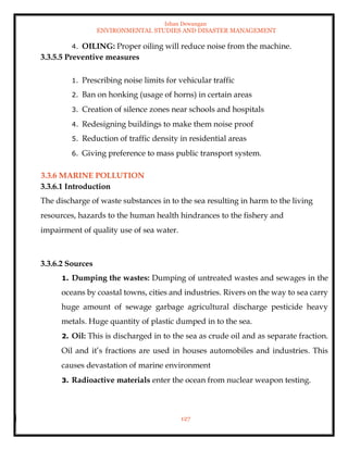 Ishan Dewangan
ENVIRONMENTAL STUDIES AND DISASTER MANAGEMENT
127
4. OILING: Proper oiling will reduce noise from the machine.
3.3.5.5 Preventive measures
1. Prescribing noise limits for vehicular traffic
2. Ban on honking (usage of horns) in certain areas
3. Creation of silence zones near schools and hospitals
4. Redesigning buildings to make them noise proof
5. Reduction of traffic density in residential areas
6. Giving preference to mass public transport system.
3.3.6 MARINE POLLUTION
3.3.6.1 Introduction
The discharge of waste substances in to the sea resulting in harm to the living
resources, hazards to the human health hindrances to the fishery and
impairment of quality use of sea water.
3.3.6.2 Sources
1. Dumping the wastes: Dumping of untreated wastes and sewages in the
oceans by coastal towns, cities and industries. Rivers on the way to sea carry
huge amount of sewage garbage agricultural discharge pesticide heavy
metals. Huge quantity of plastic dumped in to the sea.
2. Oil: This is discharged in to the sea as crude oil and as separate fraction.
Oil and it’s fractions are used in houses automobiles and industries. This
causes devastation of marine environment
3. Radioactive materials enter the ocean from nuclear weapon testing.
 