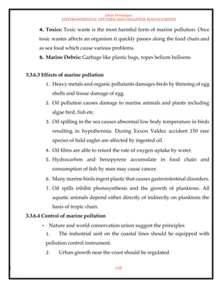 Ishan Dewangan
ENVIRONMENTAL STUDIES AND DISASTER MANAGEMENT
128
4. Toxics: Toxic waste is the most harmful form of marine pollution. Once
toxic wastes affects an organism it quickly passes along the food chain and
as sea food which cause various problems.
5. Marine Debris: Garbage like plastic bags, ropes helium balloons
3.3.6.3 Effects of marine pollution
1. Heavy metals and organic pollutants damages birds by thinning of egg
shells and tissue damage of egg.
2. Oil pollution causes damage to marine animals and plants including
algae bird, fish etc.
3. Oil spilling in the sea causes abnormal low body temperature in birds
resulting in hypothermia. During Exxon Valdez accident 150 rare
species of bald eagles are affected by ingested oil.
4. Oil films are able to retard the rate of oxygen uptake by water.
5. Hydrocarbon and benzpyrene accumulate in food chain and
consumption of fish by man may cause cancer.
6. Many marine birds ingest plastic that causes gastrointestinal disorders.
7. Oil spills inhibit photosynthesis and the growth of planktons. All
aquatic animals depend either directly of indirectly on planktons the
basis of tropic chain.
3.3.6.4 Control of marine pollution
• Nature and world conservation union suggest the principles
1. The industrial unit on the coastal lines should be equipped with
pollution control instrument.
2. Urban growth near the coast should be regulated.
 