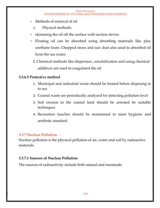 Ishan Dewangan
ENVIRONMENTAL STUDIES AND DISASTER MANAGEMENT
129
• Methods of removal of oil
1. Physical methods.
• skimming the oil off the surface with suction device
• Floating oil can be absorbed using absorbing materials like ploy
urethane foam. Chopped straw and saw dust also used to absorbed oil
from the sea water.
2. Chemical methods like dispersion , emulsification and using chemical
additives are used to coagulated the oil
3.3.6.5 Protective method
1. Municipal and industrial waste should be treated before disposing in
to sea
2. Coastal waste are periodically analyzed for detecting pollution level
3. Soil erosion in the coastal land should be arrested be suitable
techniques
4. Recreation beaches should be maintained to meet hygienic and
aesthetic standard.
3.3.7 Nuclear Pollution
Nuclear pollution is the physical pollution of air, water and soil by radioactive
materials.
3.3.7.1 Sources of Nuclear Pollution
The sources of radioactivity include both natural and manmade.
 