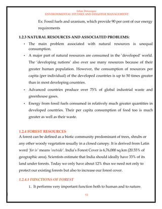 Ishan Dewangan
ENVIRONMENTAL STUDIES AND DISASTER MANAGEMENT
13
Ex: Fossil fuels and uranium, which provide 90 per cent of our energy
requirements
1.2.3 NATURAL RESOURCES AND ASSOCIATED PROBLEMS:
• The main problem associated with natural resources is unequal
consumption.
• A major part of natural resources are consumed in the ‘developed’ world.
The ‘developing nations’ also over use many resources because of their
greater human population. However, the consumption of resources per
capita (per individual) of the developed countries is up to 50 times greater
than in most developing countries.
• Advanced countries produce over 75% of global industrial waste and
greenhouse gases.
• Energy from fossil fuels consumed in relatively much greater quantities in
developed countries. Their per capita consumption of food too is much
greater as well as their waste.
1.2.4 FOREST RESOURCES
A forest can be defined as a biotic community predominant of trees, shrubs or
any other woody vegetation usually in a closed canopy. It is derived from Latin
word ‘for is’ means ‘outside’. India’s Forest Cover is 6,76,000 sq.km (20.55% of
geographic area). Scientists estimate that India should ideally have 33% of its
land under forests. Today we only have about 12% thus we need not only to
protect our existing forests but also to increase our forest cover.
1.2.4.1 FUNCTIONS OF FOREST
1. It performs very important function both to human and to nature.
 
