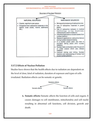 Ishan Dewangan
ENVIRONMENTAL STUDIES AND DISASTER MANAGEMENT
130
3.3.7.2 Effects of Nuclear Pollution
Studies have shown that the health effects due to radiation are dependent on
the level of dose, kind of radiation, duration of exposure and types of cells
irradiated. Radiation effects can be somatic or genetic.
1. Somatic effects: Somatic affects the function of cells and organs. It
causes damages to cell membranes, mitochondria and cell nuclei
resulting in abnormal cell functions, cell division, growth and
death.
 